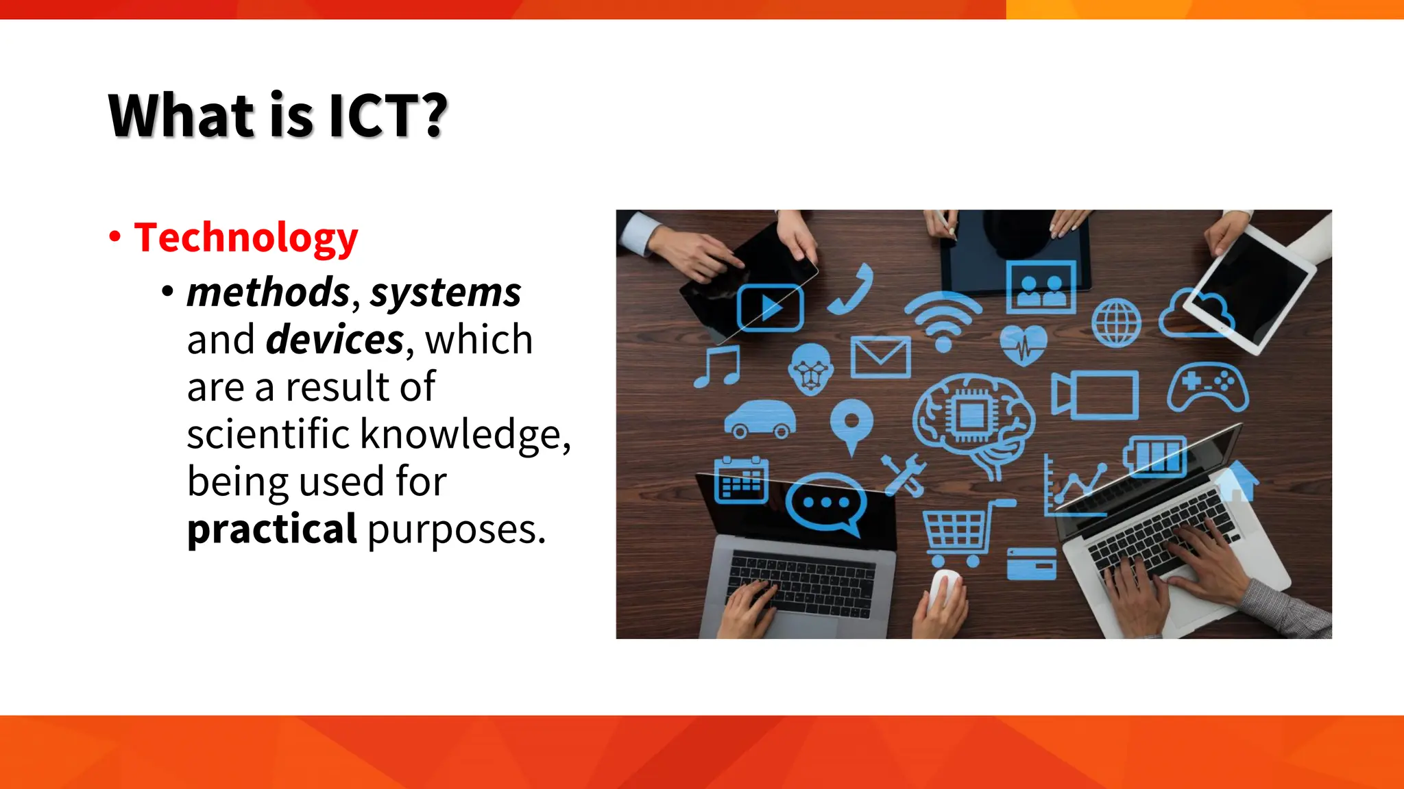 What is ICT?
• Technology
• methods, systems
and devices, which
are a result of
scientific knowledge,
being used for
practical purposes.
 
