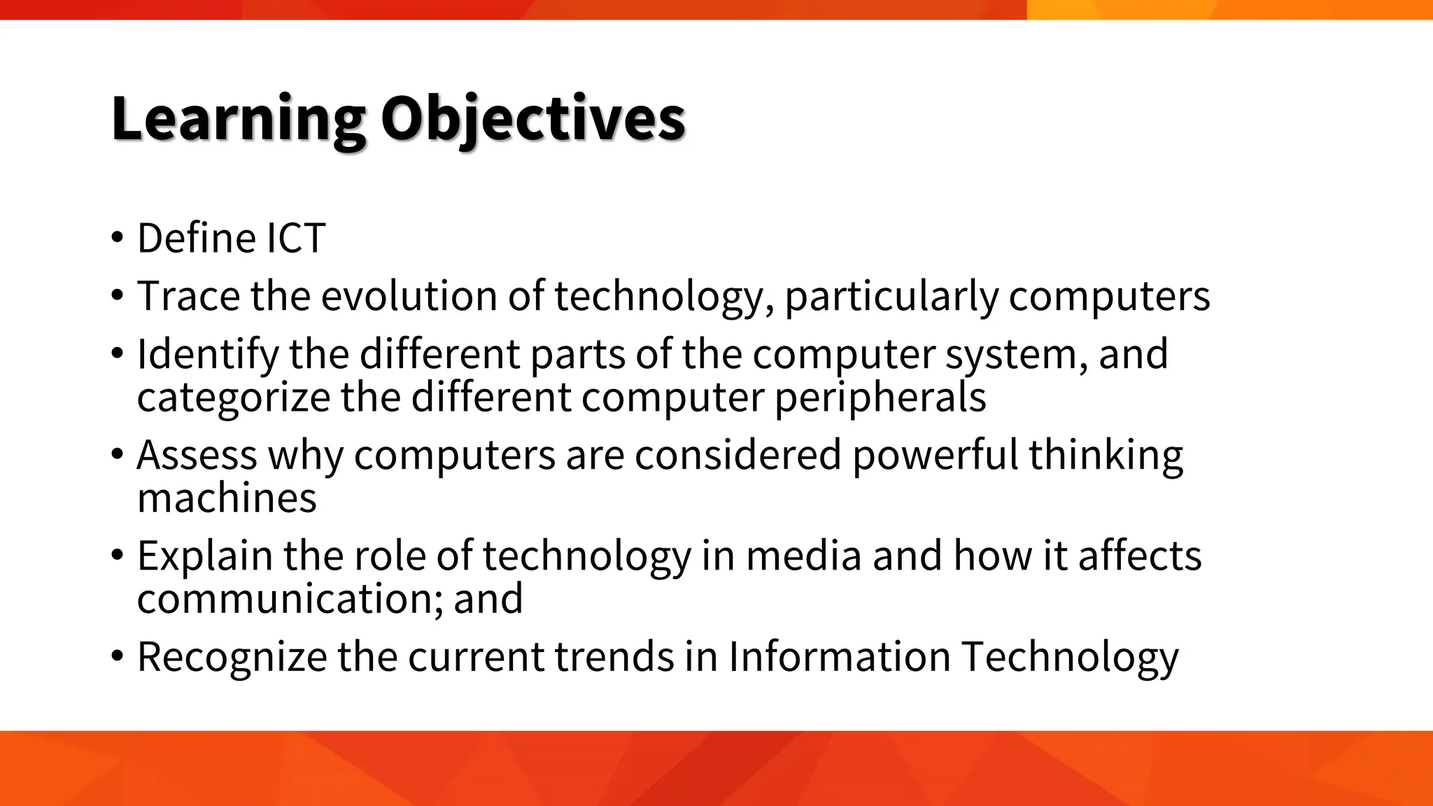 Learning Objectives
• Define ICT
• Trace the evolution of technology, particularly computers
• Identify the different parts of the computer system, and
categorize the different computer peripherals
• Assess why computers are considered powerful thinking
machines
• Explain the role of technology in media and how it affects
communication; and
• Recognize the current trends in Information Technology
 