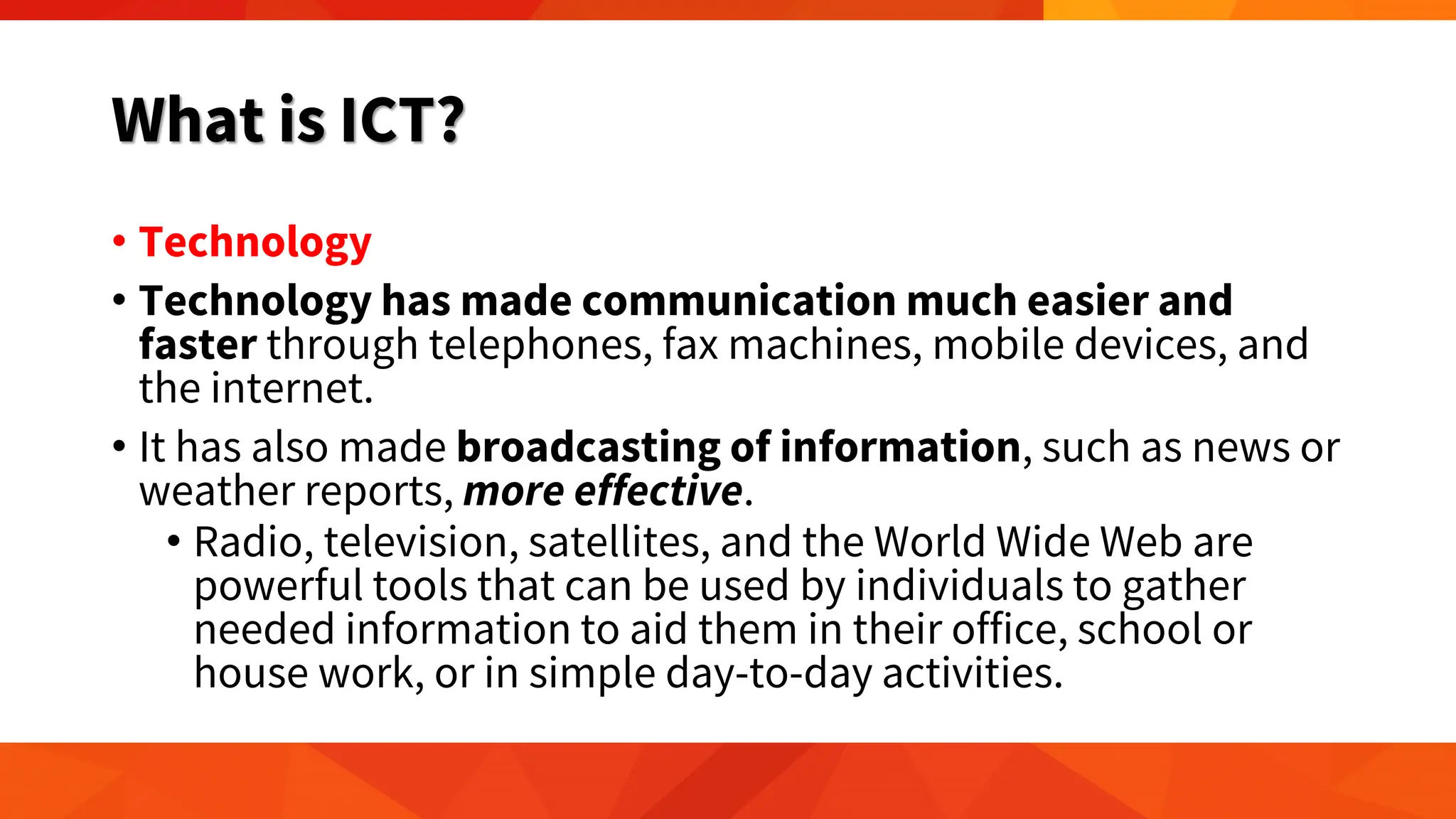 What is ICT?
• Technology
• Technology has made communication much easier and
faster through telephones, fax machines, mobile devices, and
the internet.
• It has also made broadcasting of information, such as news or
weather reports, more effective.
• Radio, television, satellites, and the World Wide Web are
powerful tools that can be used by individuals to gather
needed information to aid them in their office, school or
house work, or in simple day-to-day activities.
 