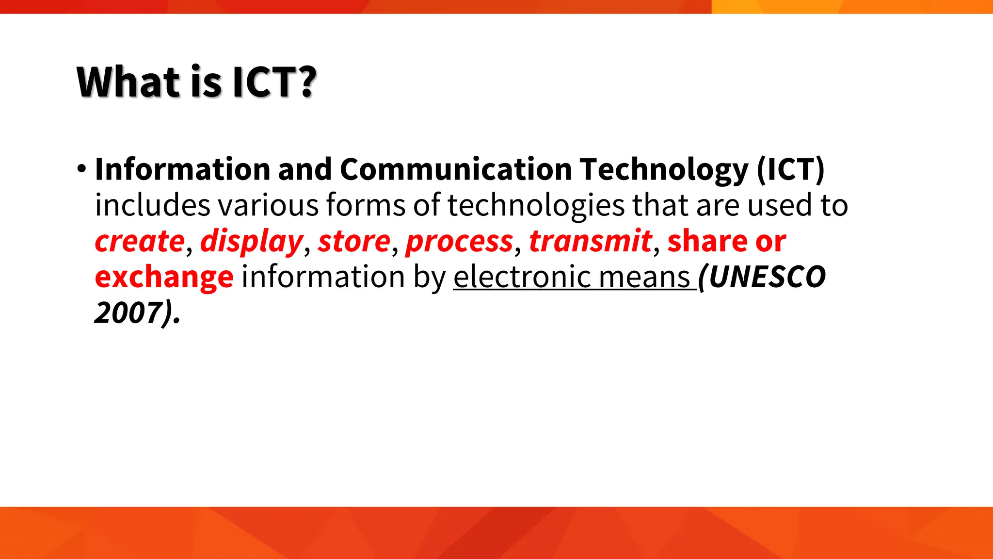 What is ICT?
• Information and Communication Technology (ICT)
includes various forms of technologies that are used to
create, display, store, process, transmit, share or
exchange information by electronic means (UNESCO
2007).
 