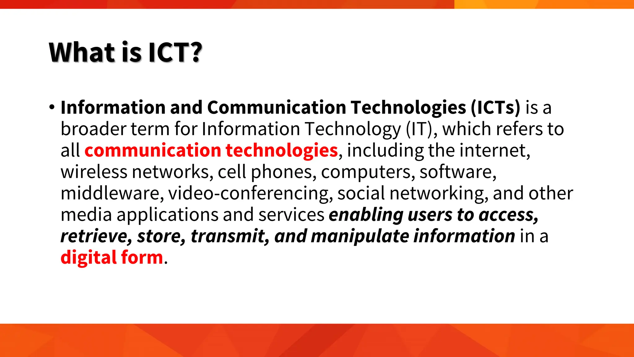 What is ICT?
• Information and Communication Technologies (ICTs) is a
broader term for Information Technology (IT), which refers to
all communication technologies, including the internet,
wireless networks, cell phones, computers, software,
middleware, video-conferencing, social networking, and other
media applications and services enabling users to access,
retrieve, store, transmit, and manipulate information in a
digital form.
 