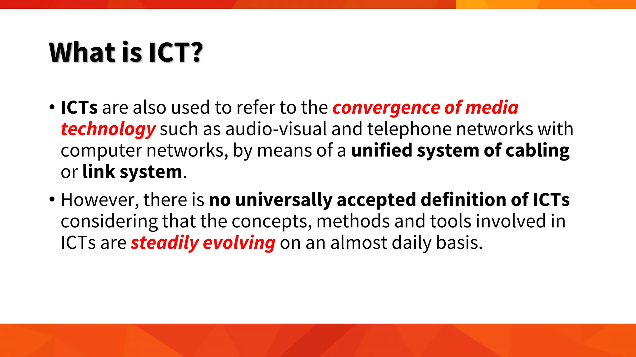 What is ICT?
• ICTs are also used to refer to the convergence of media
technology such as audio-visual and telephone networks with
computer networks, by means of a unified system of cabling
or link system.
• However, there is no universally accepted definition of ICTs
considering that the concepts, methods and tools involved in
ICTs are steadily evolving on an almost daily basis.
 