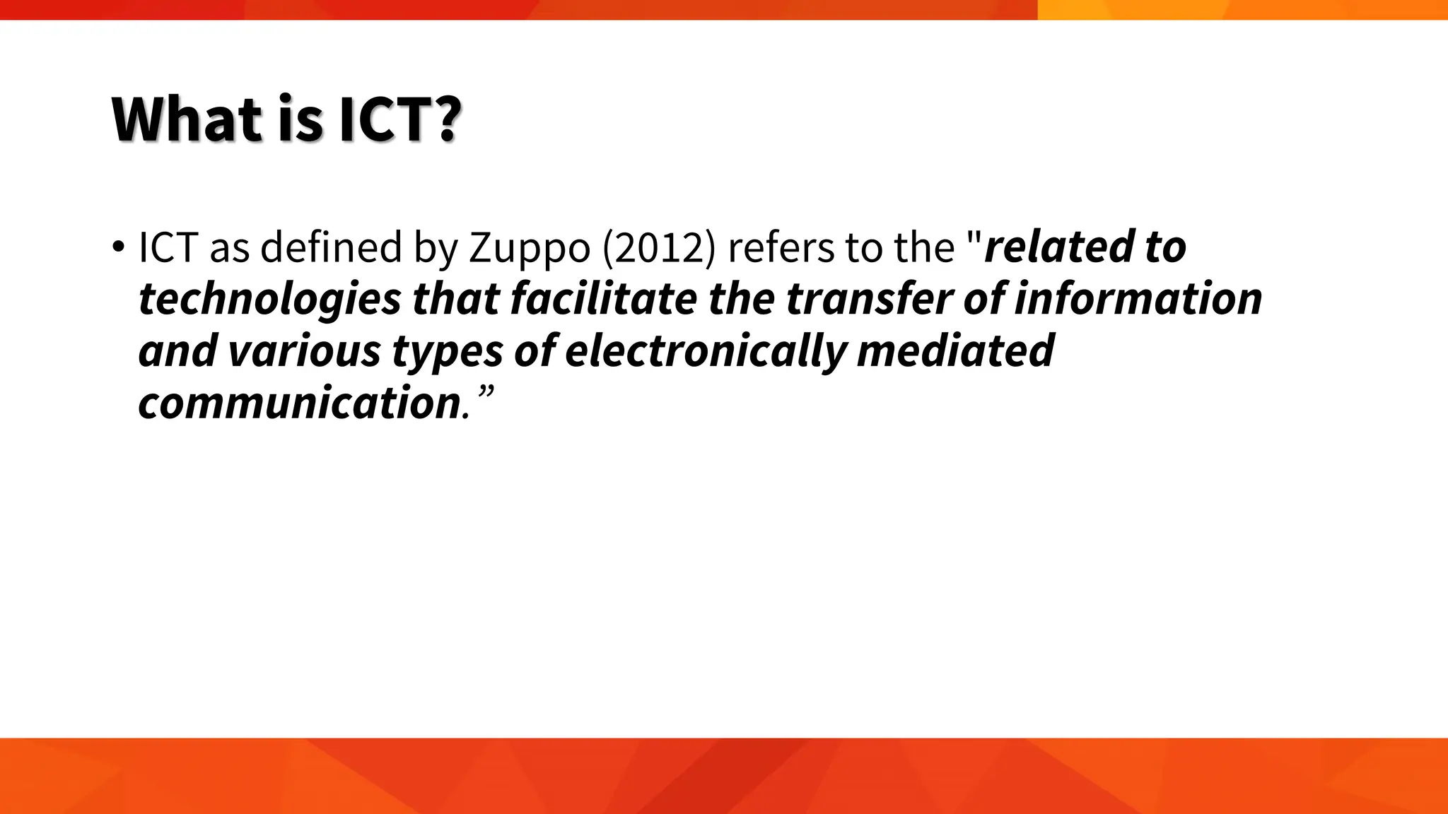 What is ICT?
• ICT as defined by Zuppo (2012) refers to the "related to
technologies that facilitate the transfer of information
and various types of electronically mediated
communication.”
 