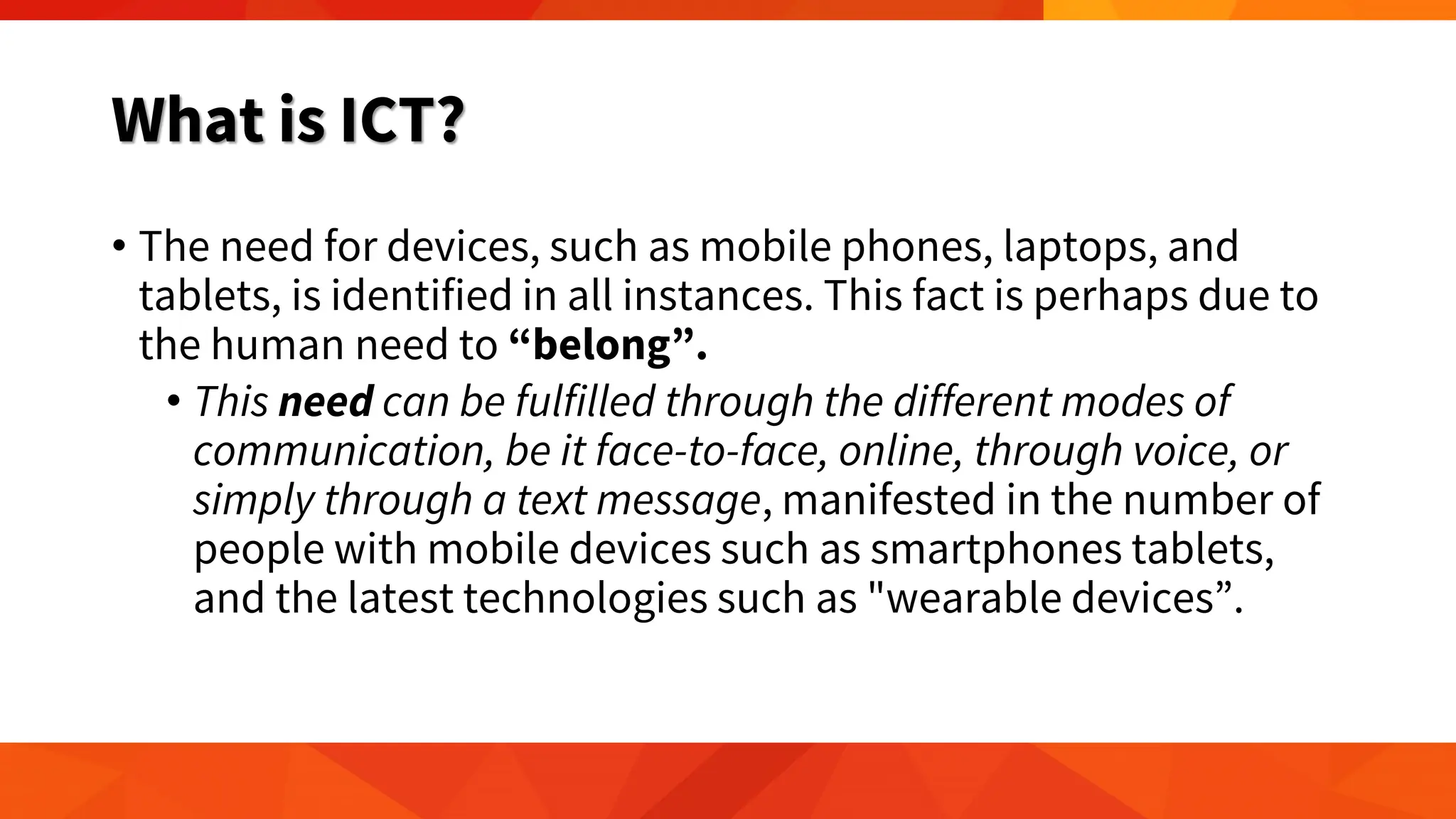 What is ICT?
• The need for devices, such as mobile phones, laptops, and
tablets, is identified in all instances. This fact is perhaps due to
the human need to “belong”.
• This need can be fulfilled through the different modes of
communication, be it face-to-face, online, through voice, or
simply through a text message, manifested in the number of
people with mobile devices such as smartphones tablets,
and the latest technologies such as "wearable devices”.
 