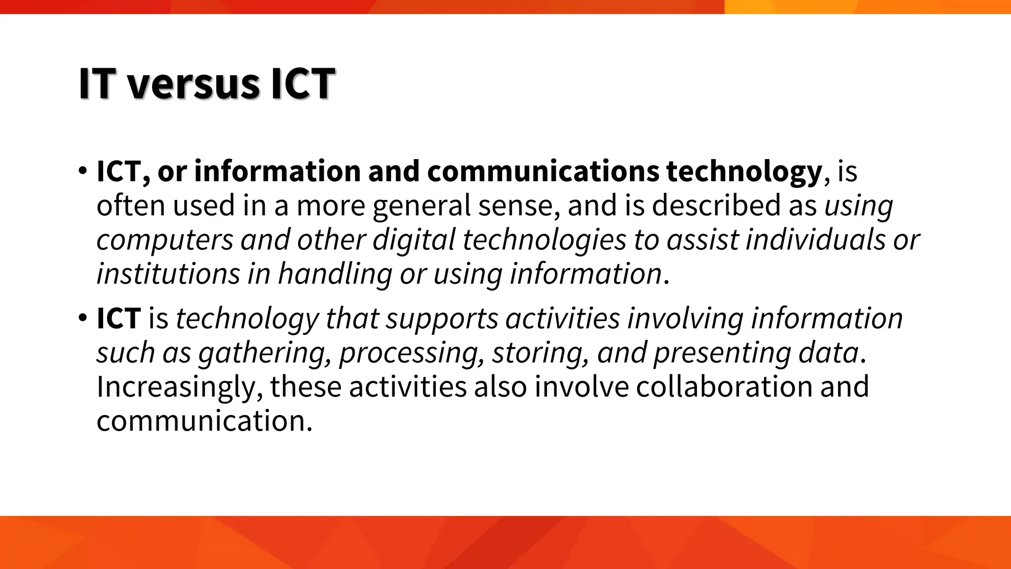 IT versus ICT
• ICT, or information and communications technology, is
often used in a more general sense, and is described as using
computers and other digital technologies to assist individuals or
institutions in handling or using information.
• ICT is technology that supports activities involving information
such as gathering, processing, storing, and presenting data.
Increasingly, these activities also involve collaboration and
communication.
 