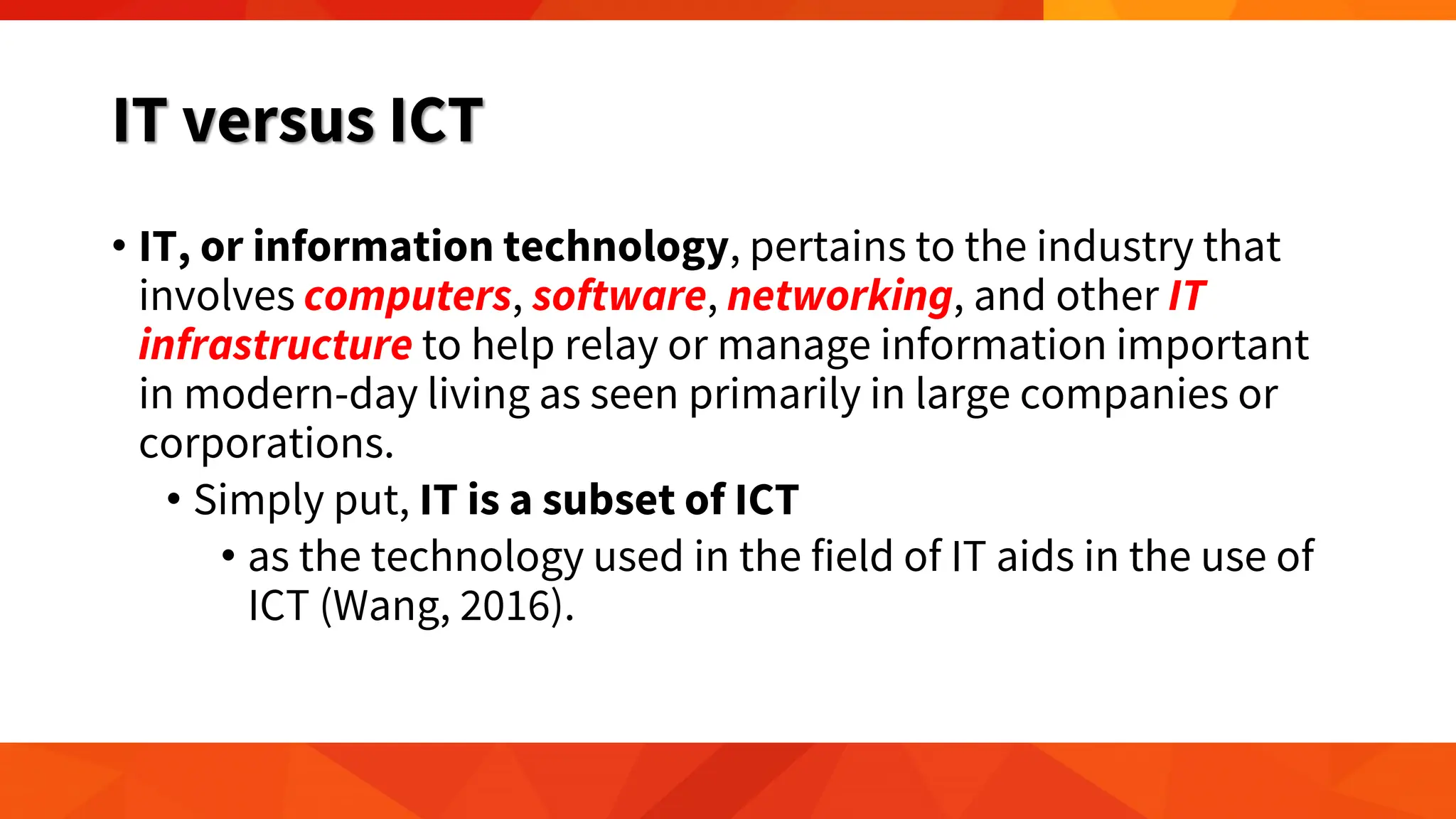 IT versus ICT
• IT, or information technology, pertains to the industry that
involves computers, software, networking, and other IT
infrastructure to help relay or manage information important
in modern-day living as seen primarily in large companies or
corporations.
• Simply put, IT is a subset of ICT
• as the technology used in the field of IT aids in the use of
ICT (Wang, 2016).
 