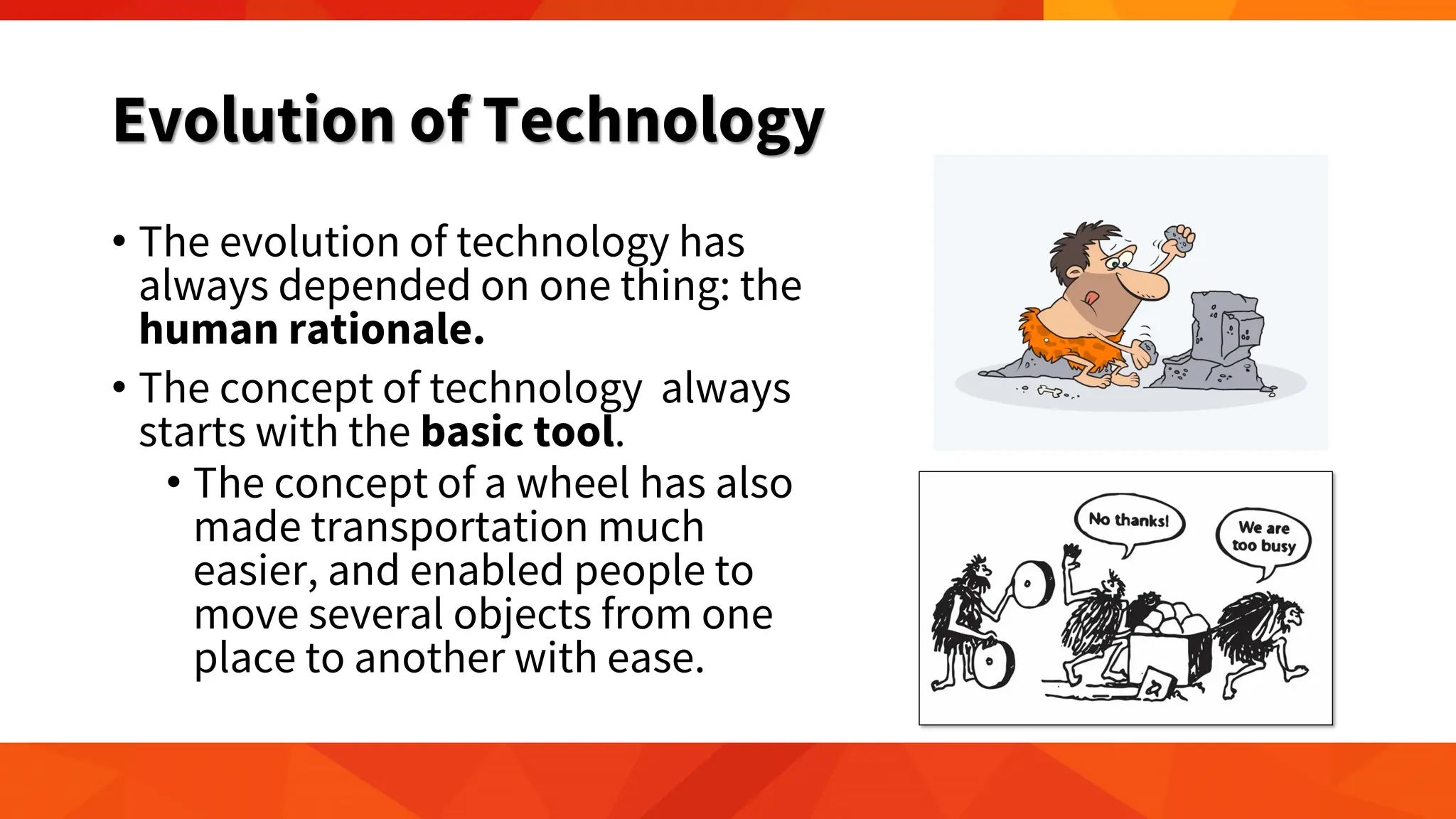 Evolution of Technology
• The evolution of technology has
always depended on one thing: the
human rationale.
• The concept of technology always
starts with the basic tool.
• The concept of a wheel has also
made transportation much
easier, and enabled people to
move several objects from one
place to another with ease.
 