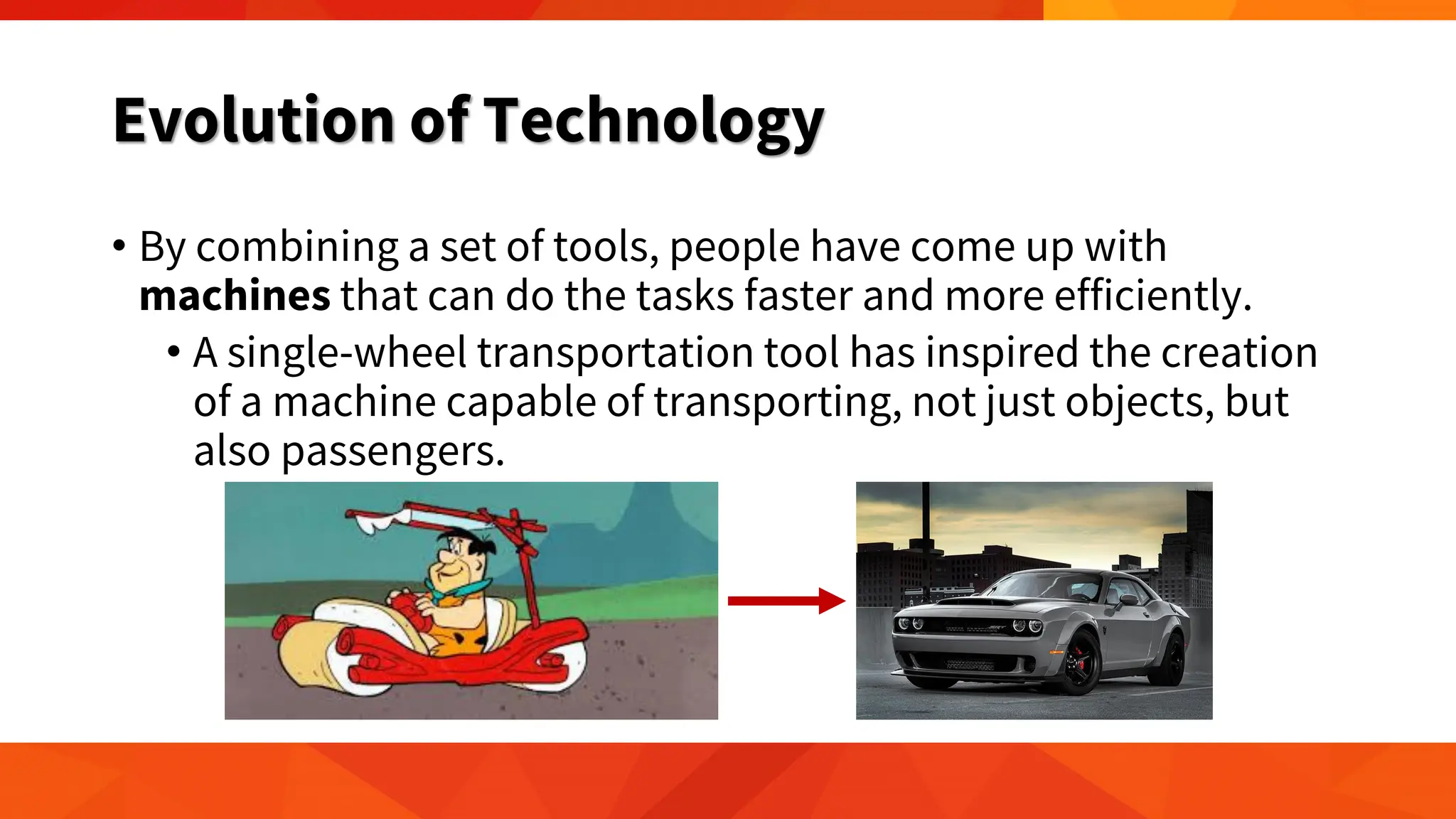 Evolution of Technology
• By combining a set of tools, people have come up with
machines that can do the tasks faster and more efficiently.
• A single-wheel transportation tool has inspired the creation
of a machine capable of transporting, not just objects, but
also passengers.
 