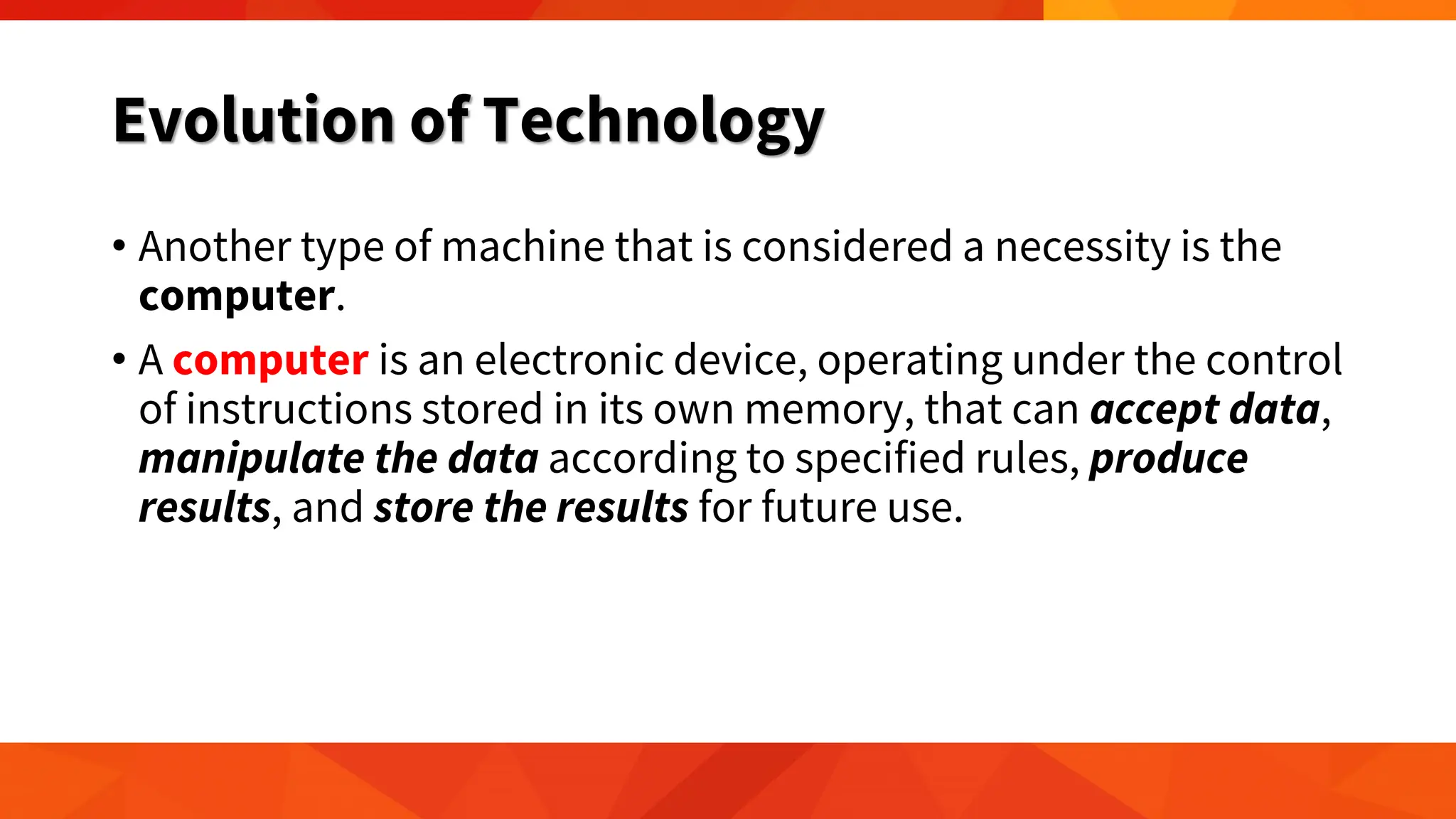 Evolution of Technology
• Another type of machine that is considered a necessity is the
computer.
• A computer is an electronic device, operating under the control
of instructions stored in its own memory, that can accept data,
manipulate the data according to specified rules, produce
results, and store the results for future use.
 