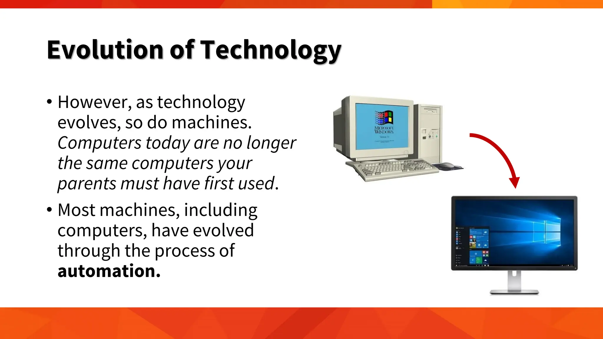 Evolution of Technology
• However, as technology
evolves, so do machines.
Computers today are no longer
the same computers your
parents must have first used.
• Most machines, including
computers, have evolved
through the process of
automation.
 