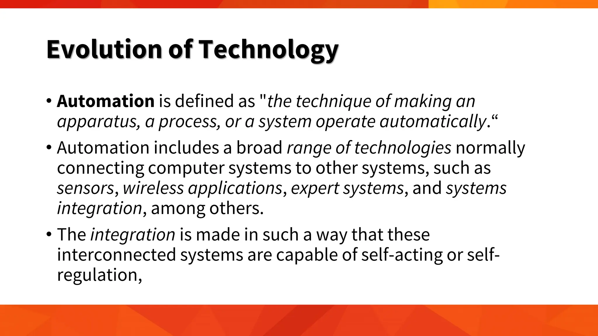 Evolution of Technology
• Automation is defined as "the technique of making an
apparatus, a process, or a system operate automatically.“
• Automation includes a broad range of technologies normally
connecting computer systems to other systems, such as
sensors, wireless applications, expert systems, and systems
integration, among others.
• The integration is made in such a way that these
interconnected systems are capable of self-acting or self-
regulation,
 
