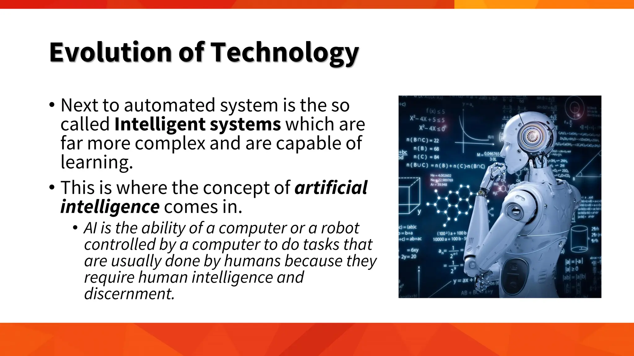 Evolution of Technology
• Next to automated system is the so
called Intelligent systems which are
far more complex and are capable of
learning.
• This is where the concept of artificial
intelligence comes in.
• AI is the ability of a computer or a robot
controlled by a computer to do tasks that
are usually done by humans because they
require human intelligence and
discernment.
 
