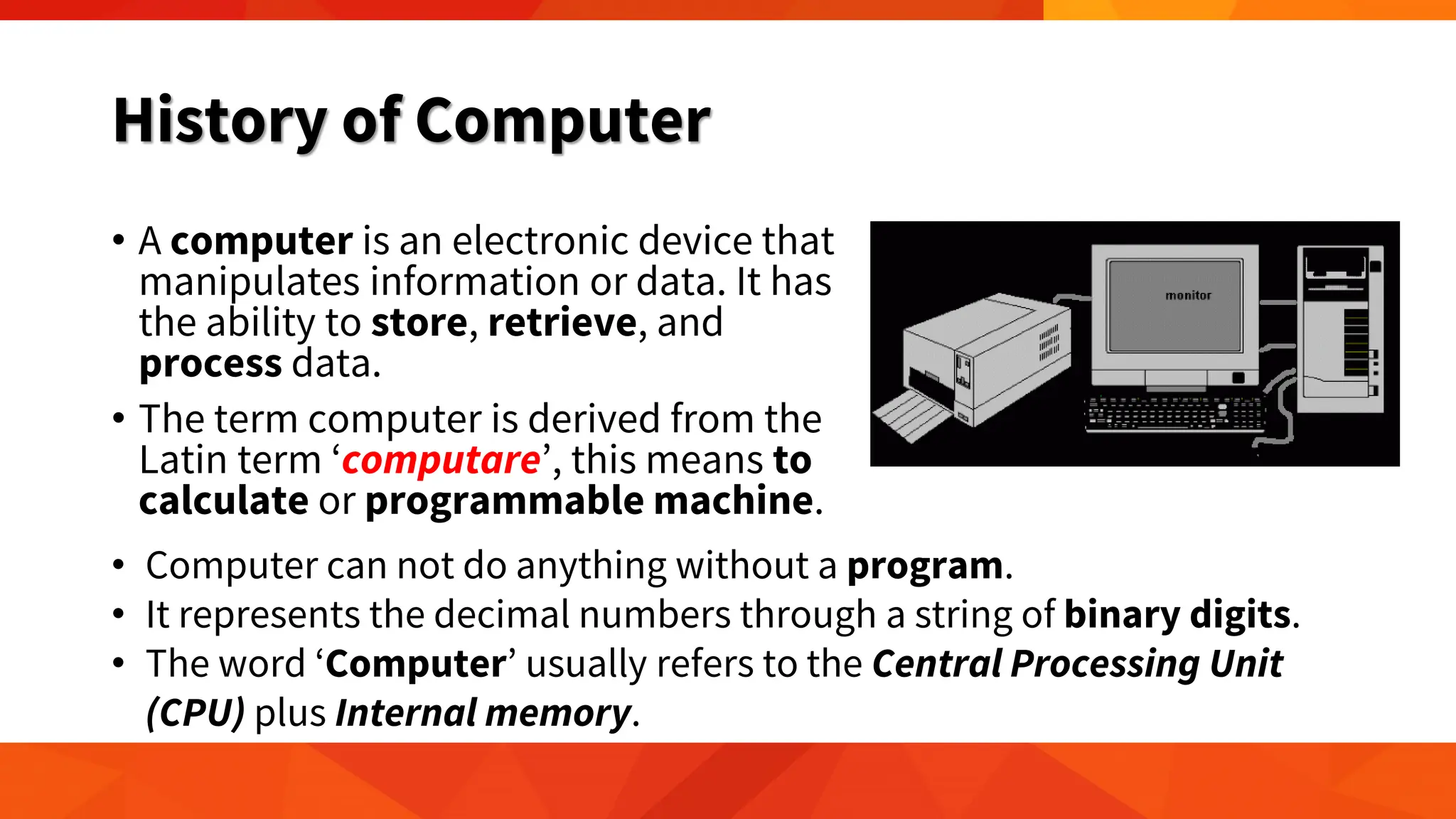 History of Computer
• A computer is an electronic device that
manipulates information or data. It has
the ability to store, retrieve, and
process data.
• The term computer is derived from the
Latin term ‘computare’, this means to
calculate or programmable machine.
• Computer can not do anything without a program.
• It represents the decimal numbers through a string of binary digits.
• The word ‘Computer’ usually refers to the Central Processing Unit
(CPU) plus Internal memory.
 