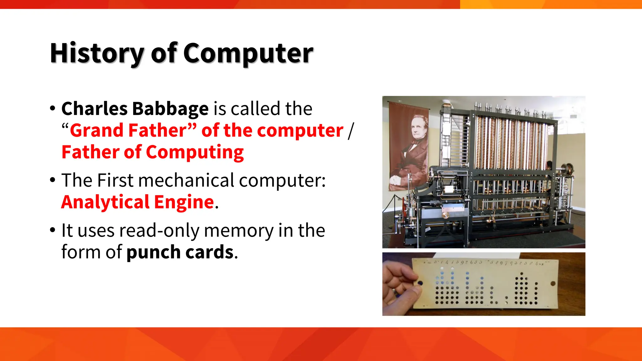 History of Computer
• Charles Babbage is called the
“Grand Father” of the computer /
Father of Computing
• The First mechanical computer:
Analytical Engine.
• It uses read-only memory in the
form of punch cards.
 