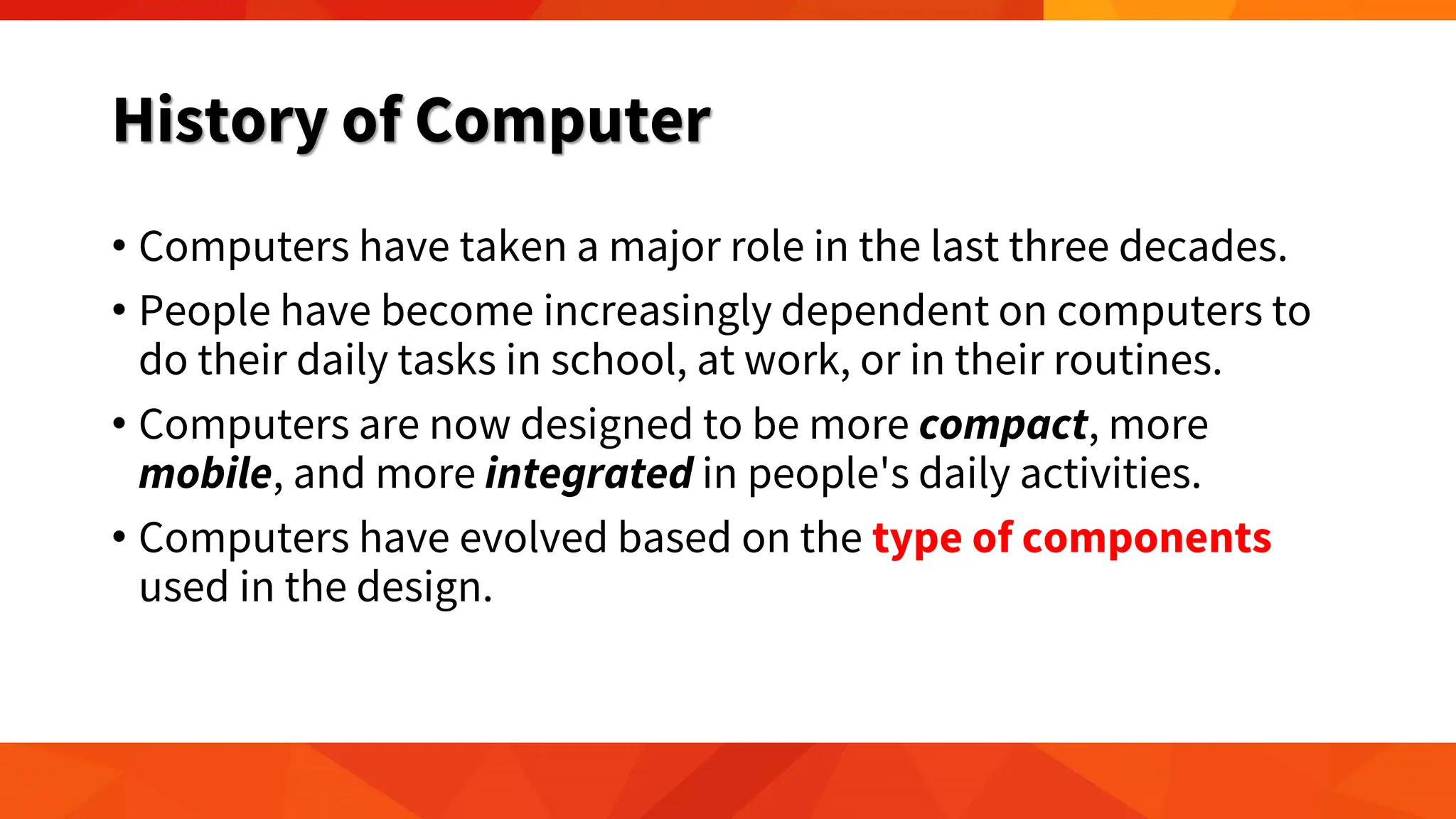 History of Computer
• Computers have taken a major role in the last three decades.
• People have become increasingly dependent on computers to
do their daily tasks in school, at work, or in their routines.
• Computers are now designed to be more compact, more
mobile, and more integrated in people's daily activities.
• Computers have evolved based on the type of components
used in the design.
 