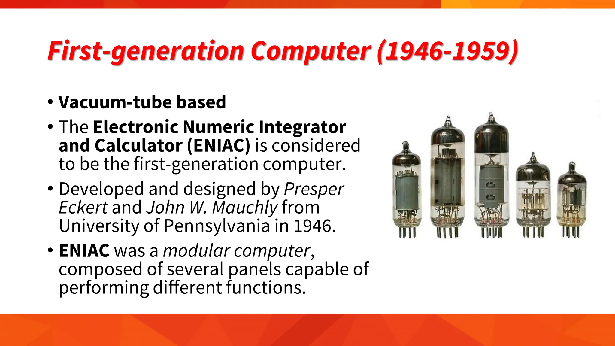 First-generation Computer (1946-1959)
• Vacuum-tube based
• The Electronic Numeric Integrator
and Calculator (ENIAC) is considered
to be the first-generation computer.
• Developed and designed by Presper
Eckert and John W. Mauchly from
University of Pennsylvania in 1946.
• ENIAC was a modular computer,
composed of several panels capable of
performing different functions.
 