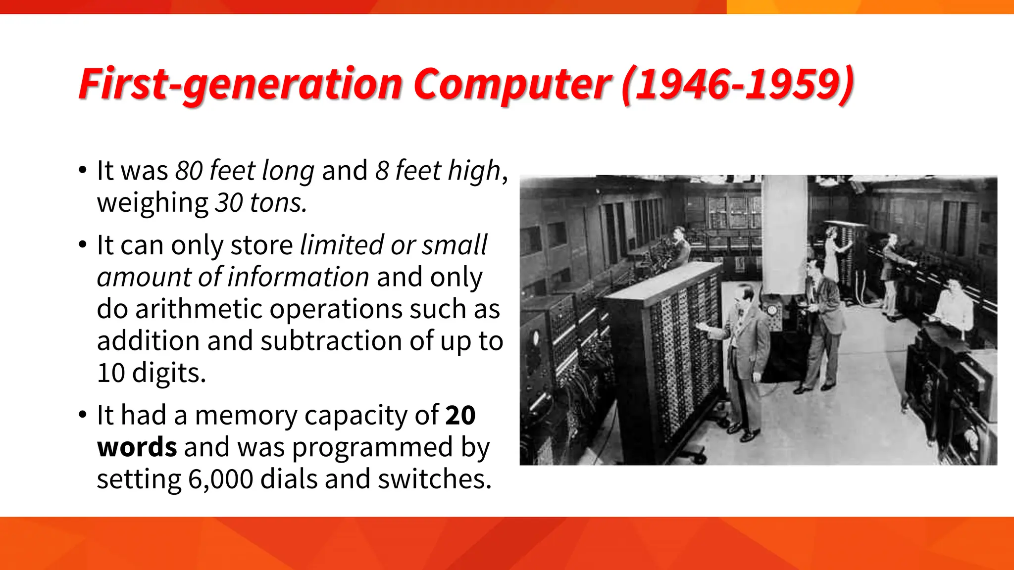 First-generation Computer (1946-1959)
• It was 80 feet long and 8 feet high,
weighing 30 tons.
• It can only store limited or small
amount of information and only
do arithmetic operations such as
addition and subtraction of up to
10 digits.
• It had a memory capacity of 20
words and was programmed by
setting 6,000 dials and switches.
 