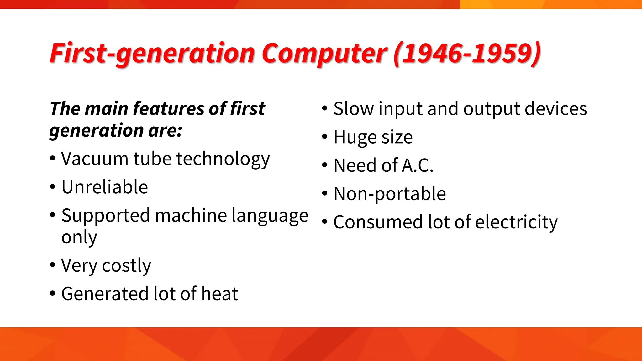 First-generation Computer (1946-1959)
The main features of first
generation are:
• Vacuum tube technology
• Unreliable
• Supported machine language
only
• Very costly
• Generated lot of heat
• Slow input and output devices
• Huge size
• Need of A.C.
• Non-portable
• Consumed lot of electricity
 