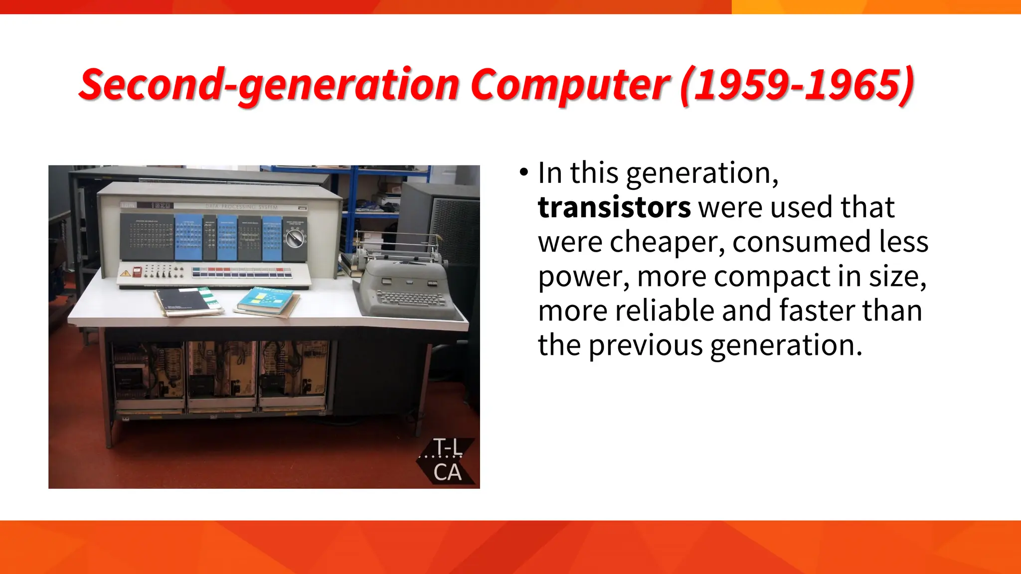 Second-generation Computer (1959-1965)
• In this generation,
transistors were used that
were cheaper, consumed less
power, more compact in size,
more reliable and faster than
the previous generation.
 