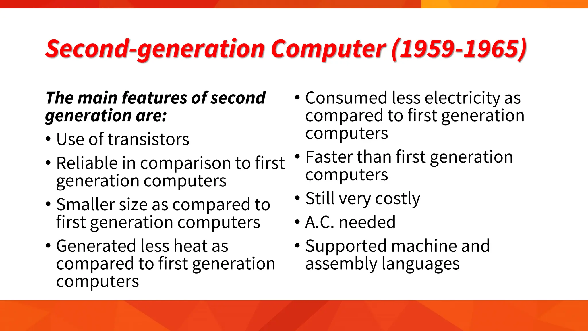 Second-generation Computer (1959-1965)
The main features of second
generation are:
• Use of transistors
• Reliable in comparison to first
generation computers
• Smaller size as compared to
first generation computers
• Generated less heat as
compared to first generation
computers
• Consumed less electricity as
compared to first generation
computers
• Faster than first generation
computers
• Still very costly
• A.C. needed
• Supported machine and
assembly languages
 
