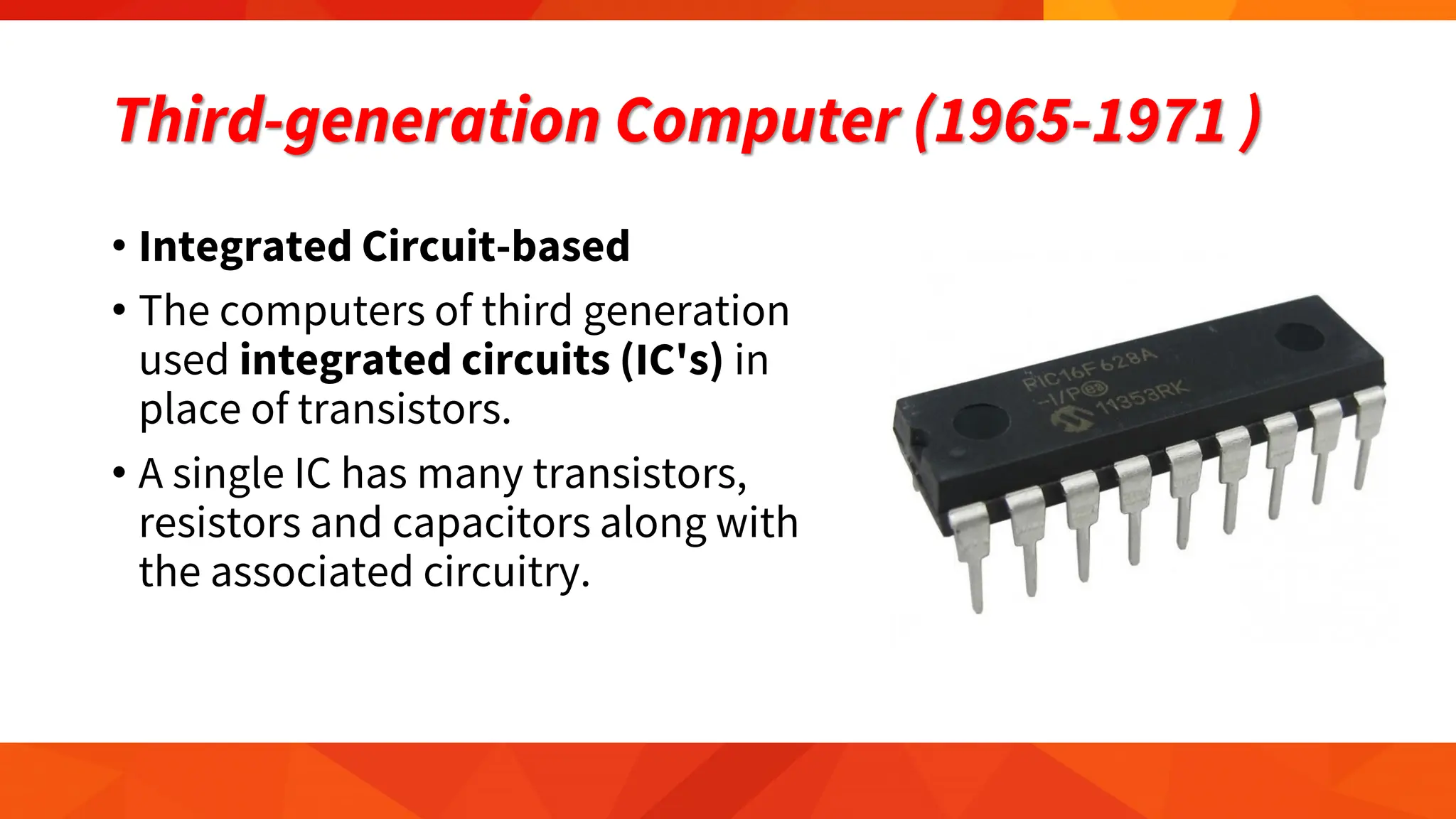 Third-generation Computer (1965-1971 )
• Integrated Circuit-based
• The computers of third generation
used integrated circuits (IC's) in
place of transistors.
• A single IC has many transistors,
resistors and capacitors along with
the associated circuitry.
 