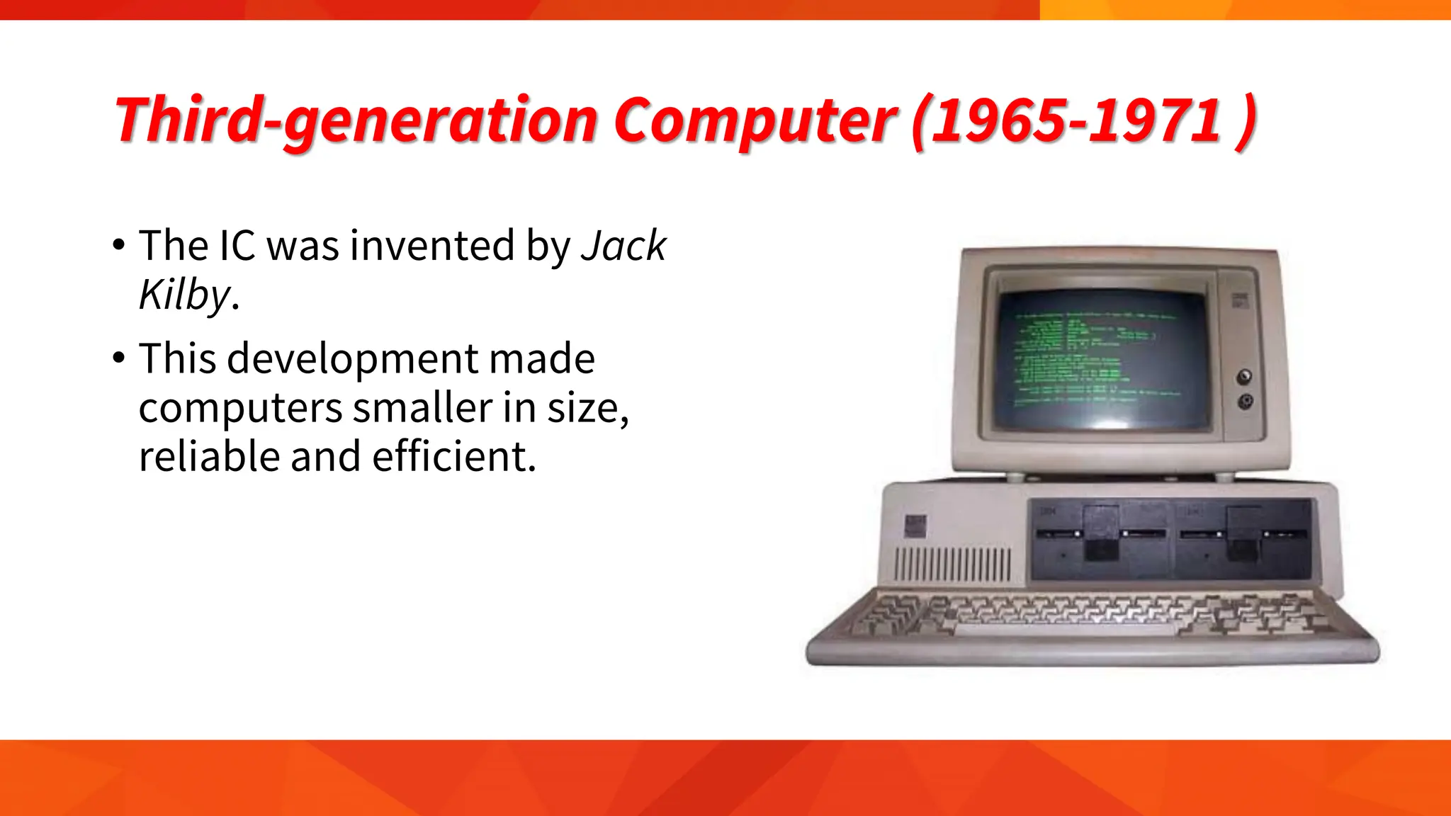 Third-generation Computer (1965-1971 )
• The IC was invented by Jack
Kilby.
• This development made
computers smaller in size,
reliable and efficient.
 
