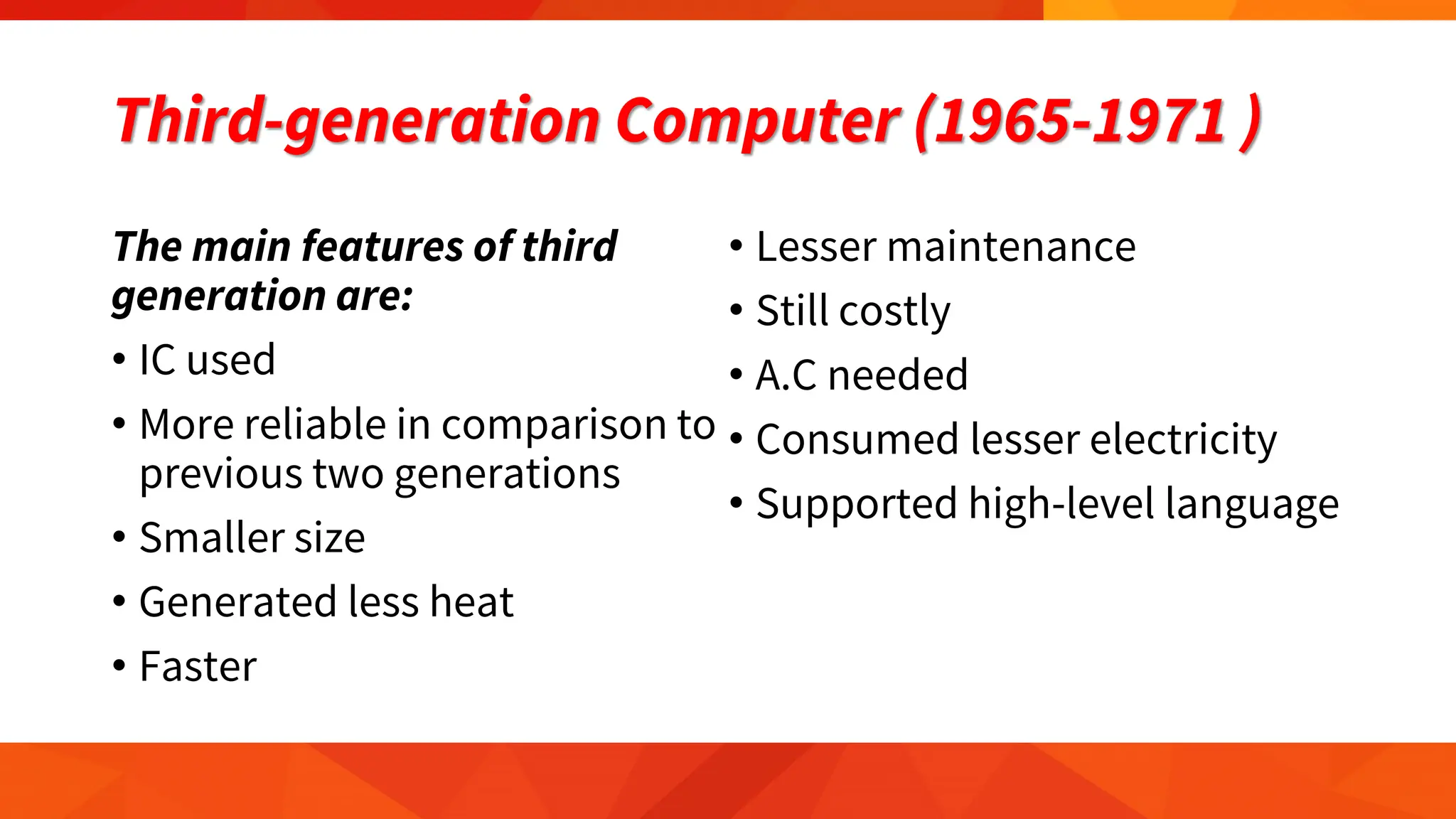 Third-generation Computer (1965-1971 )
The main features of third
generation are:
• IC used
• More reliable in comparison to
previous two generations
• Smaller size
• Generated less heat
• Faster
• Lesser maintenance
• Still costly
• A.C needed
• Consumed lesser electricity
• Supported high-level language
 