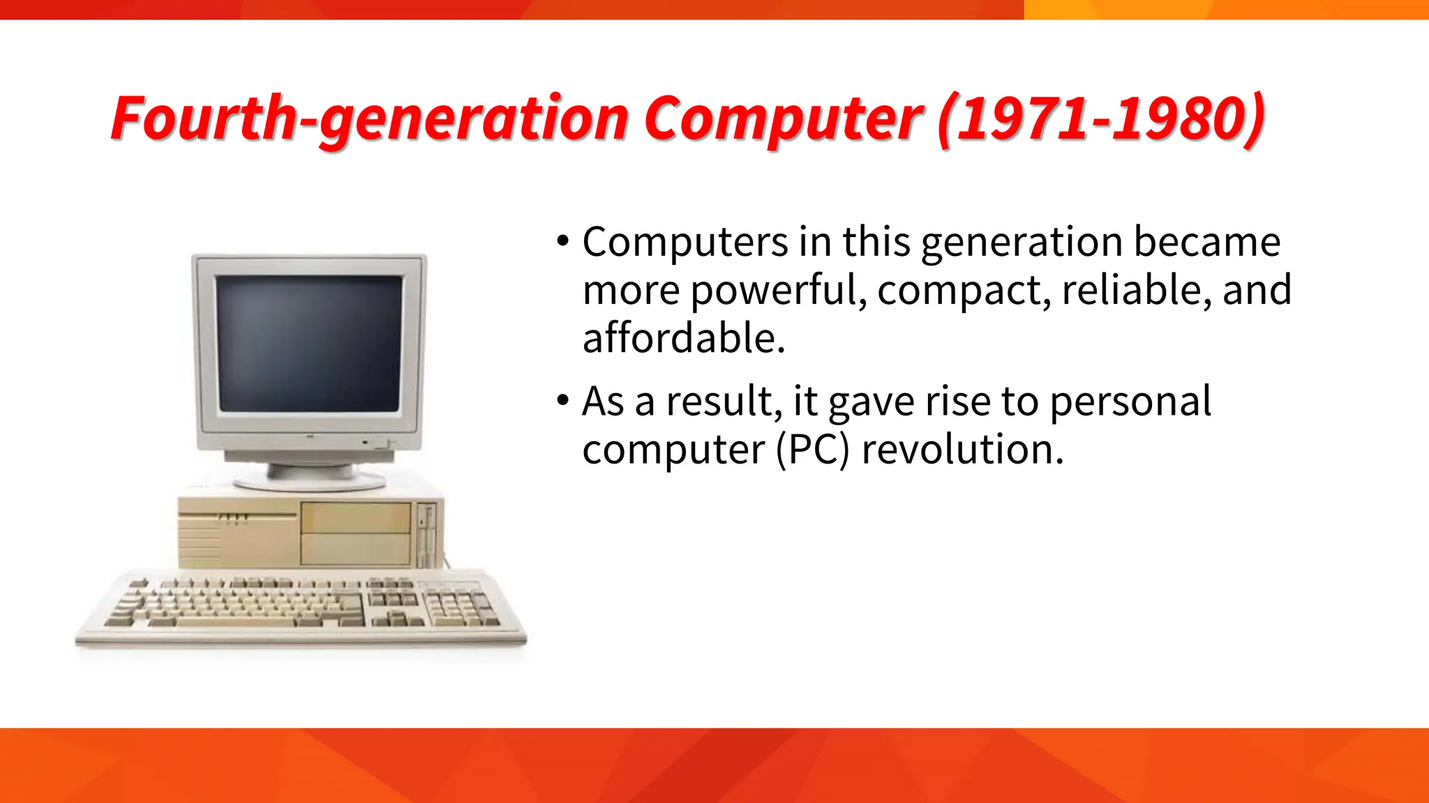 Fourth-generation Computer (1971-1980)
• Computers in this generation became
more powerful, compact, reliable, and
affordable.
• As a result, it gave rise to personal
computer (PC) revolution.
 