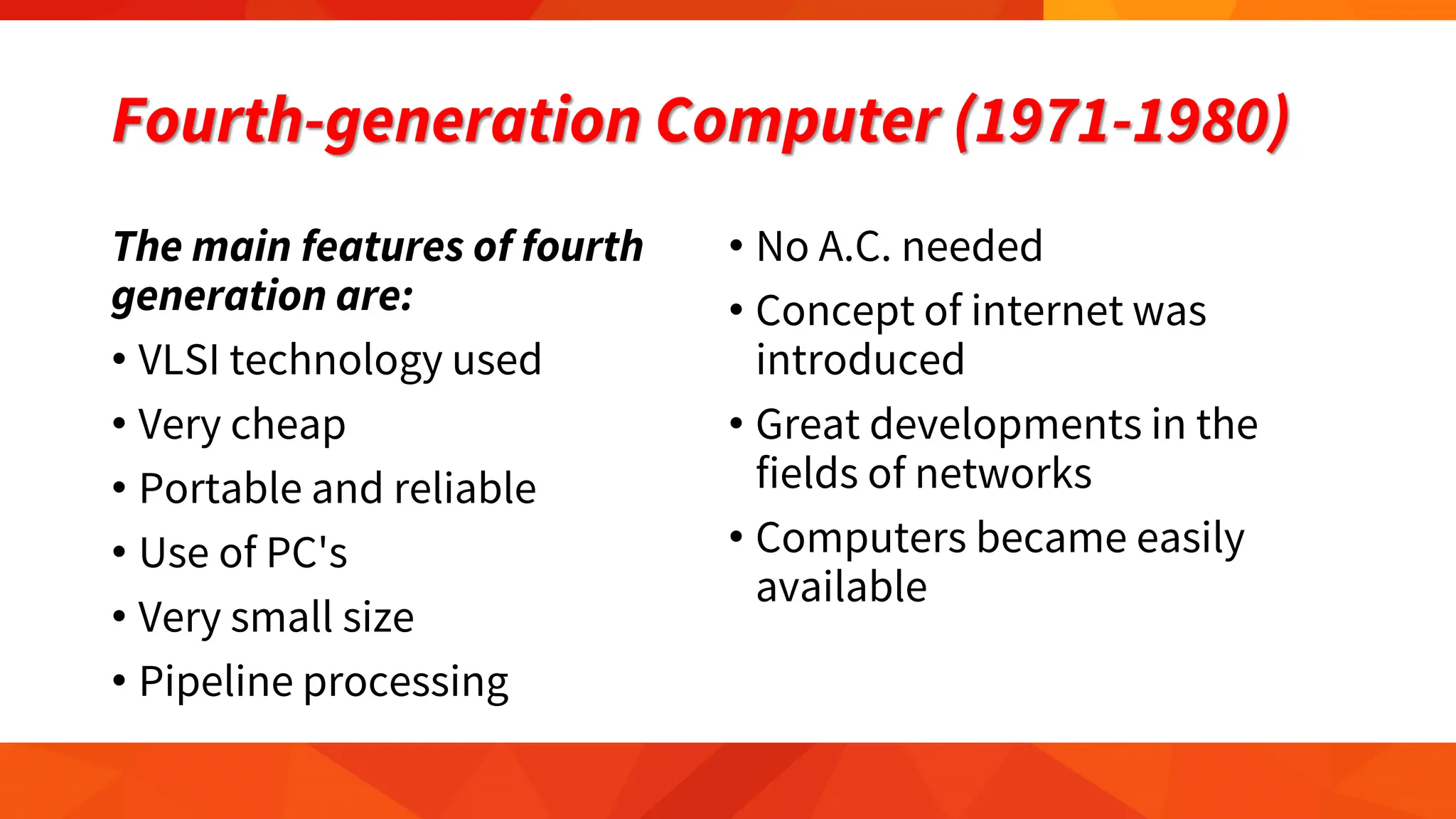 Fourth-generation Computer (1971-1980)
The main features of fourth
generation are:
• VLSI technology used
• Very cheap
• Portable and reliable
• Use of PC's
• Very small size
• Pipeline processing
• No A.C. needed
• Concept of internet was
introduced
• Great developments in the
fields of networks
• Computers became easily
available
 