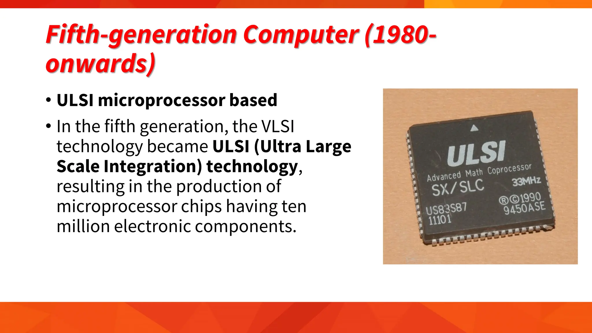 Fifth-generation Computer (1980-
onwards)
• ULSI microprocessor based
• In the fifth generation, the VLSI
technology became ULSI (Ultra Large
Scale Integration) technology,
resulting in the production of
microprocessor chips having ten
million electronic components.
 