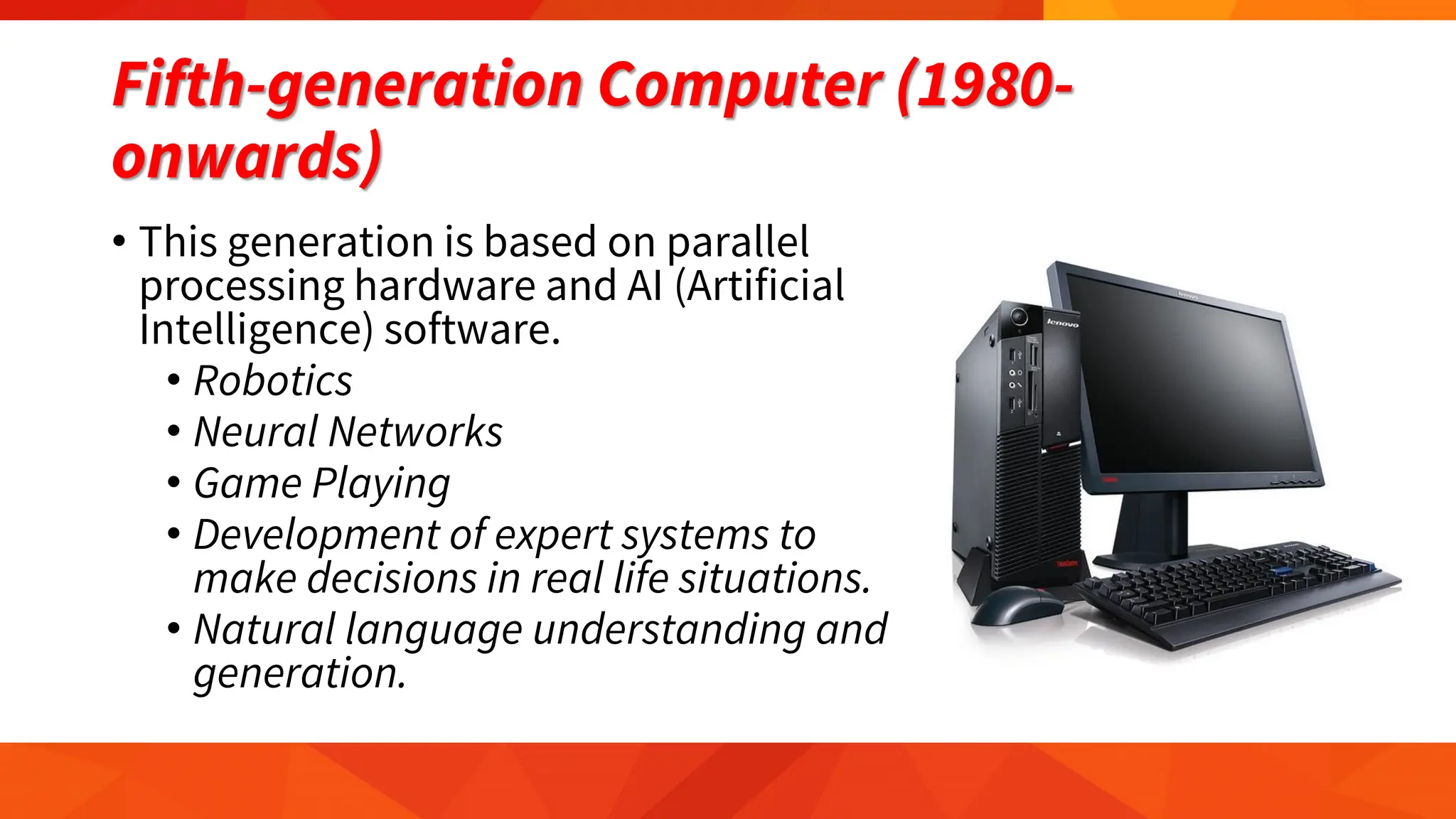 Fifth-generation Computer (1980-
onwards)
• This generation is based on parallel
processing hardware and AI (Artificial
Intelligence) software.
• Robotics
• Neural Networks
• Game Playing
• Development of expert systems to
make decisions in real life situations.
• Natural language understanding and
generation.
 