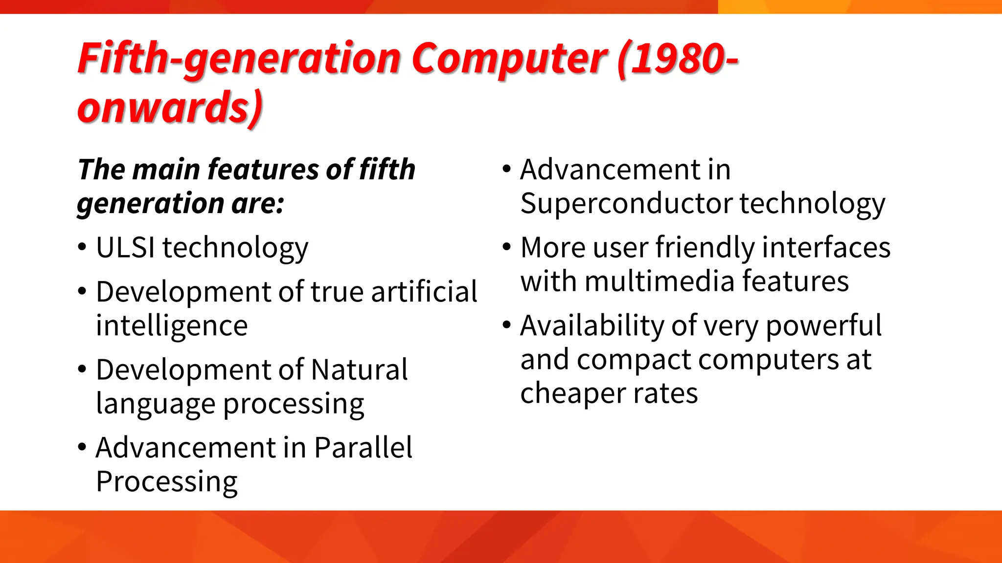 Fifth-generation Computer (1980-
onwards)
The main features of fifth
generation are:
• ULSI technology
• Development of true artificial
intelligence
• Development of Natural
language processing
• Advancement in Parallel
Processing
• Advancement in
Superconductor technology
• More user friendly interfaces
with multimedia features
• Availability of very powerful
and compact computers at
cheaper rates
 