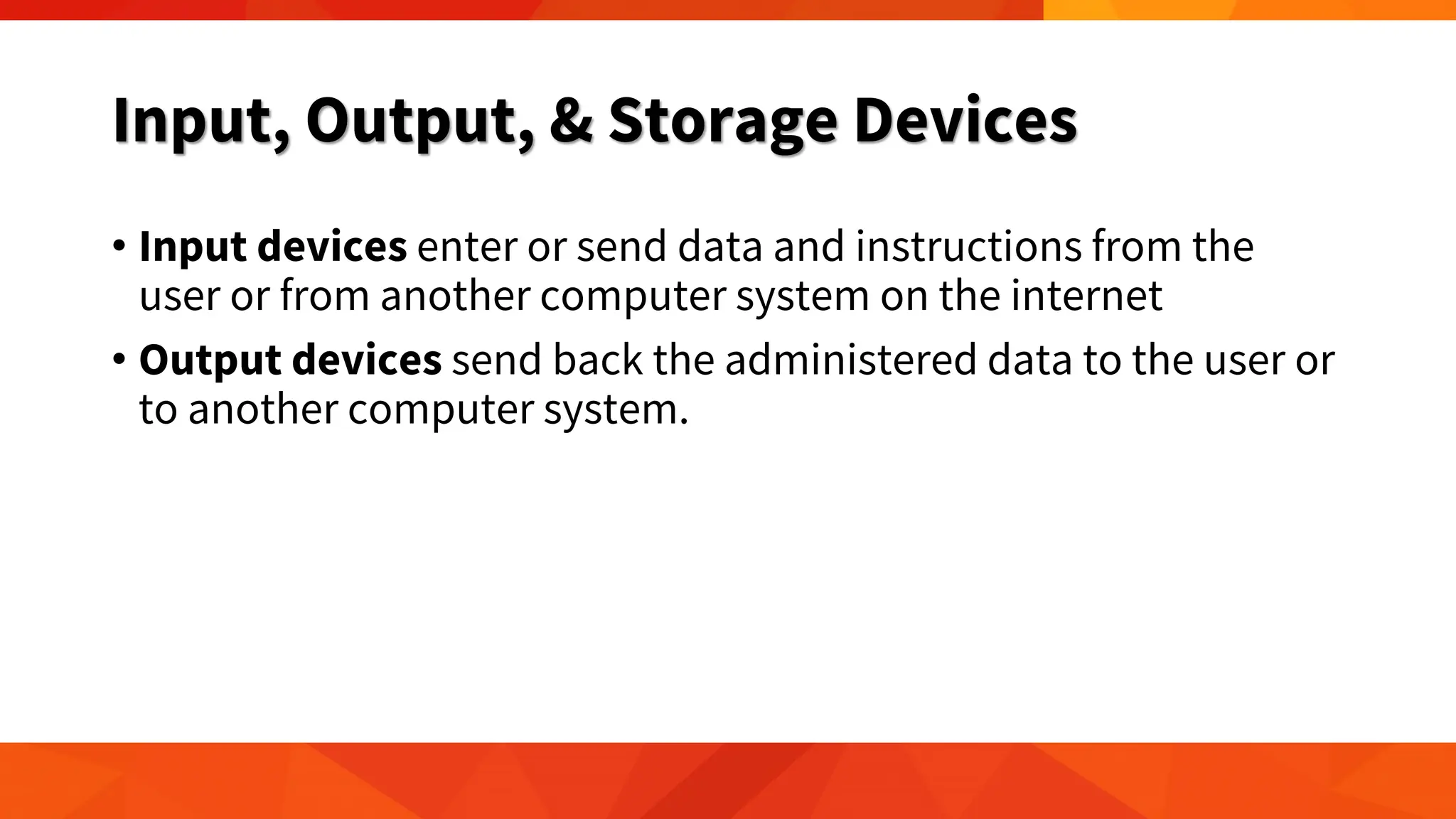 Input, Output, & Storage Devices
• Input devices enter or send data and instructions from the
user or from another computer system on the internet
• Output devices send back the administered data to the user or
to another computer system.
 