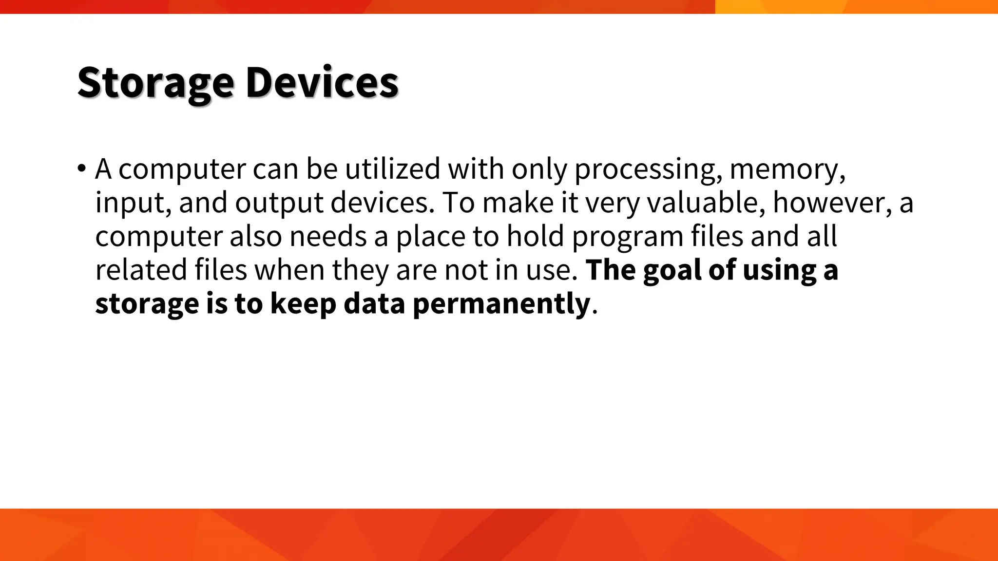 Storage Devices
• A computer can be utilized with only processing, memory,
input, and output devices. To make it very valuable, however, a
computer also needs a place to hold program files and all
related files when they are not in use. The goal of using a
storage is to keep data permanently.
 