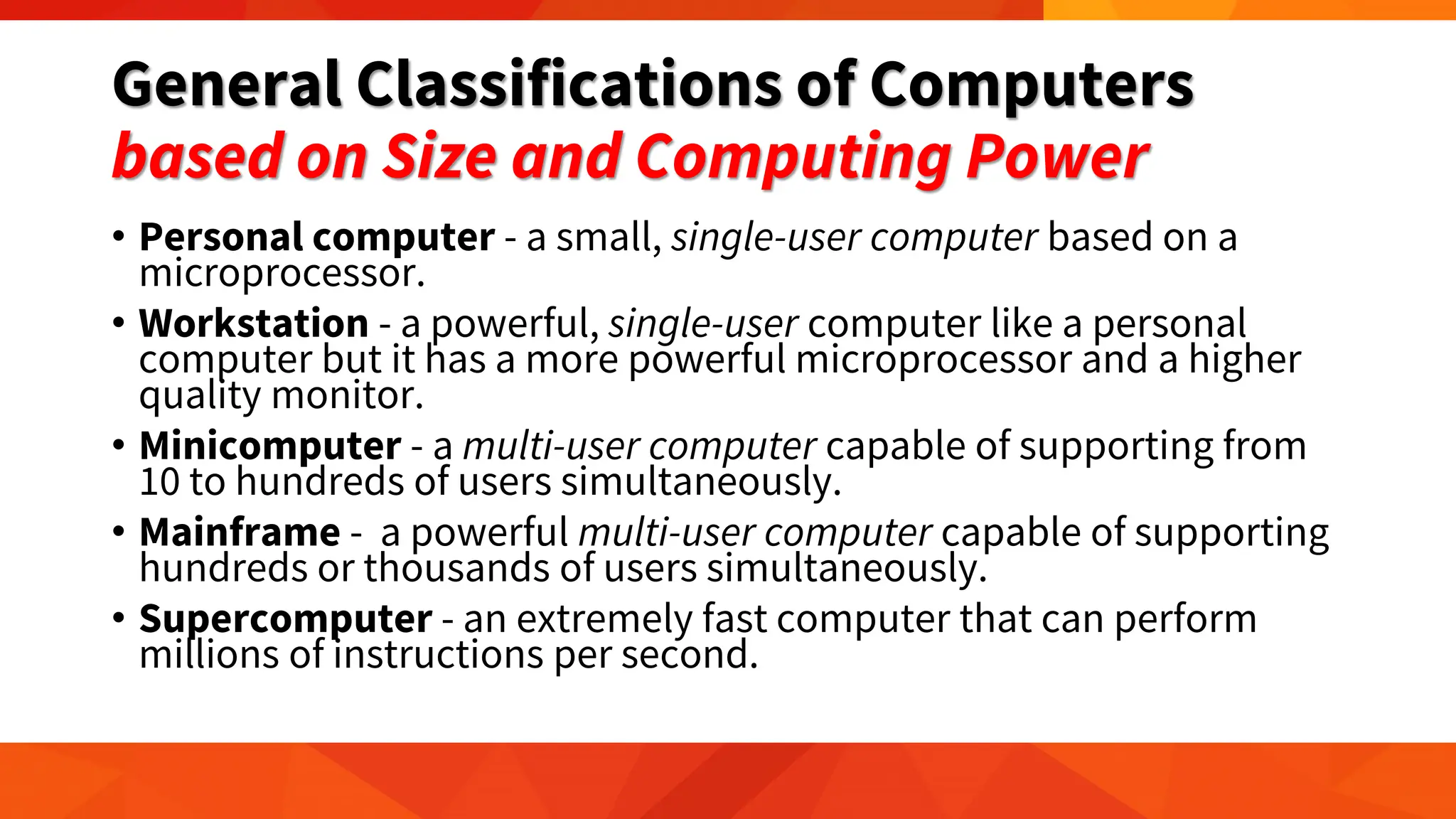 General Classifications of Computers
based on Size and Computing Power
• Personal computer - a small, single-user computer based on a
microprocessor.
• Workstation - a powerful, single-user computer like a personal
computer but it has a more powerful microprocessor and a higher
quality monitor.
• Minicomputer - a multi-user computer capable of supporting from
10 to hundreds of users simultaneously.
• Mainframe - a powerful multi-user computer capable of supporting
hundreds or thousands of users simultaneously.
• Supercomputer - an extremely fast computer that can perform
millions of instructions per second.
 