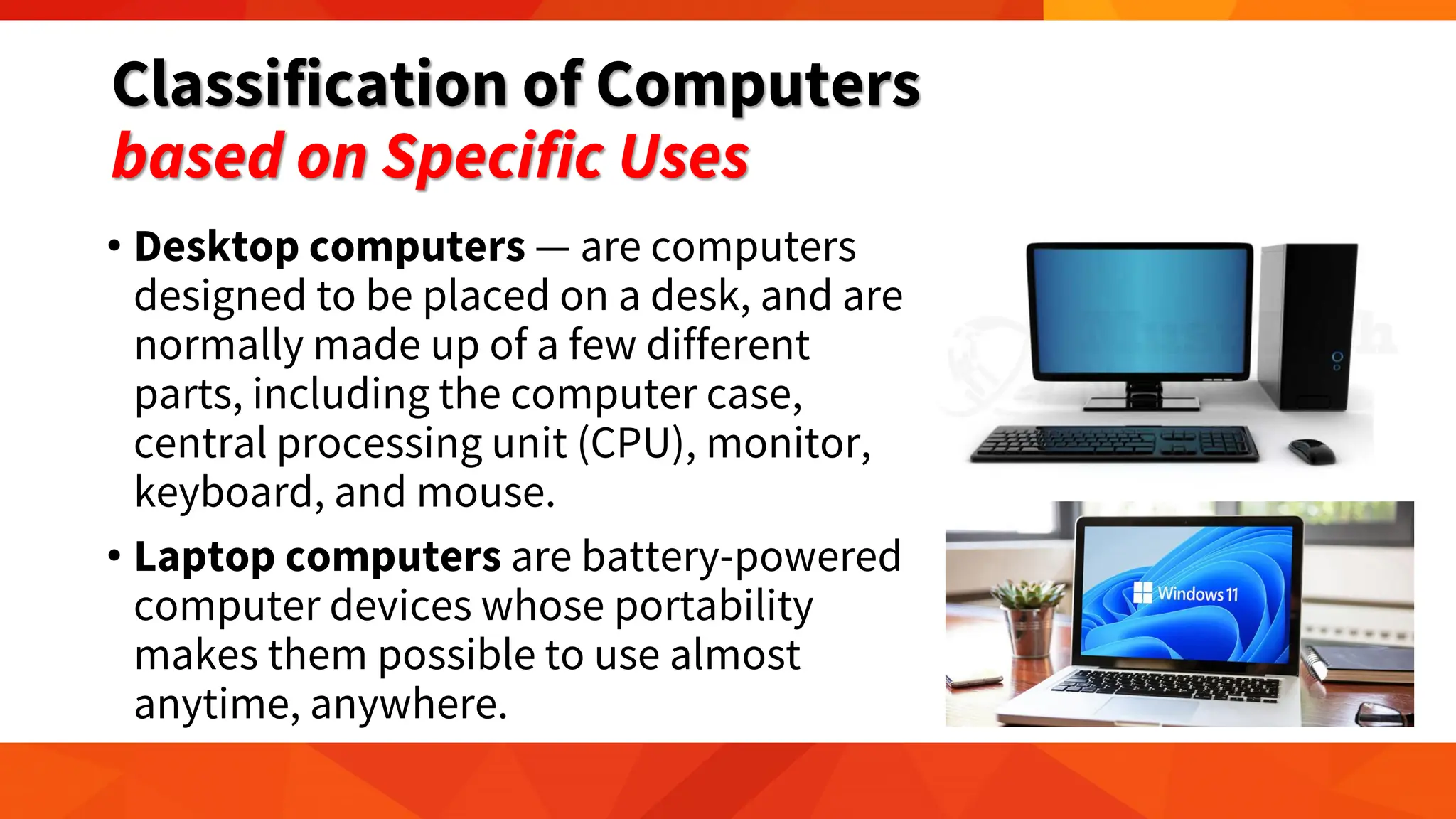Classification of Computers
based on Specific Uses
• Desktop computers — are computers
designed to be placed on a desk, and are
normally made up of a few different
parts, including the computer case,
central processing unit (CPU), monitor,
keyboard, and mouse.
• Laptop computers are battery-powered
computer devices whose portability
makes them possible to use almost
anytime, anywhere.
 
