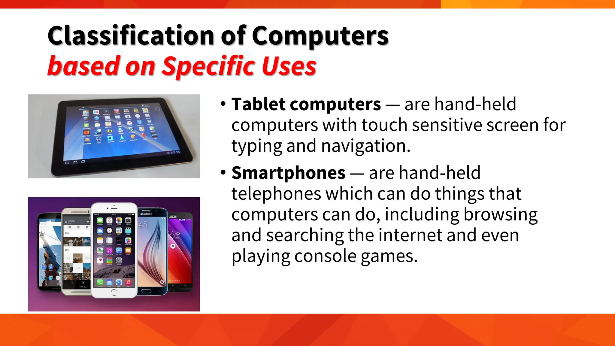 Classification of Computers
based on Specific Uses
• Tablet computers — are hand-held
computers with touch sensitive screen for
typing and navigation.
• Smartphones — are hand-held
telephones which can do things that
computers can do, including browsing
and searching the internet and even
playing console games.
 