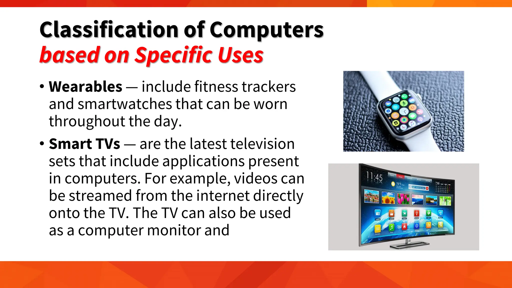 Classification of Computers
based on Specific Uses
• Wearables — include fitness trackers
and smartwatches that can be worn
throughout the day.
• Smart TVs — are the latest television
sets that include applications present
in computers. For example, videos can
be streamed from the internet directly
onto the TV. The TV can also be used
as a computer monitor and
 