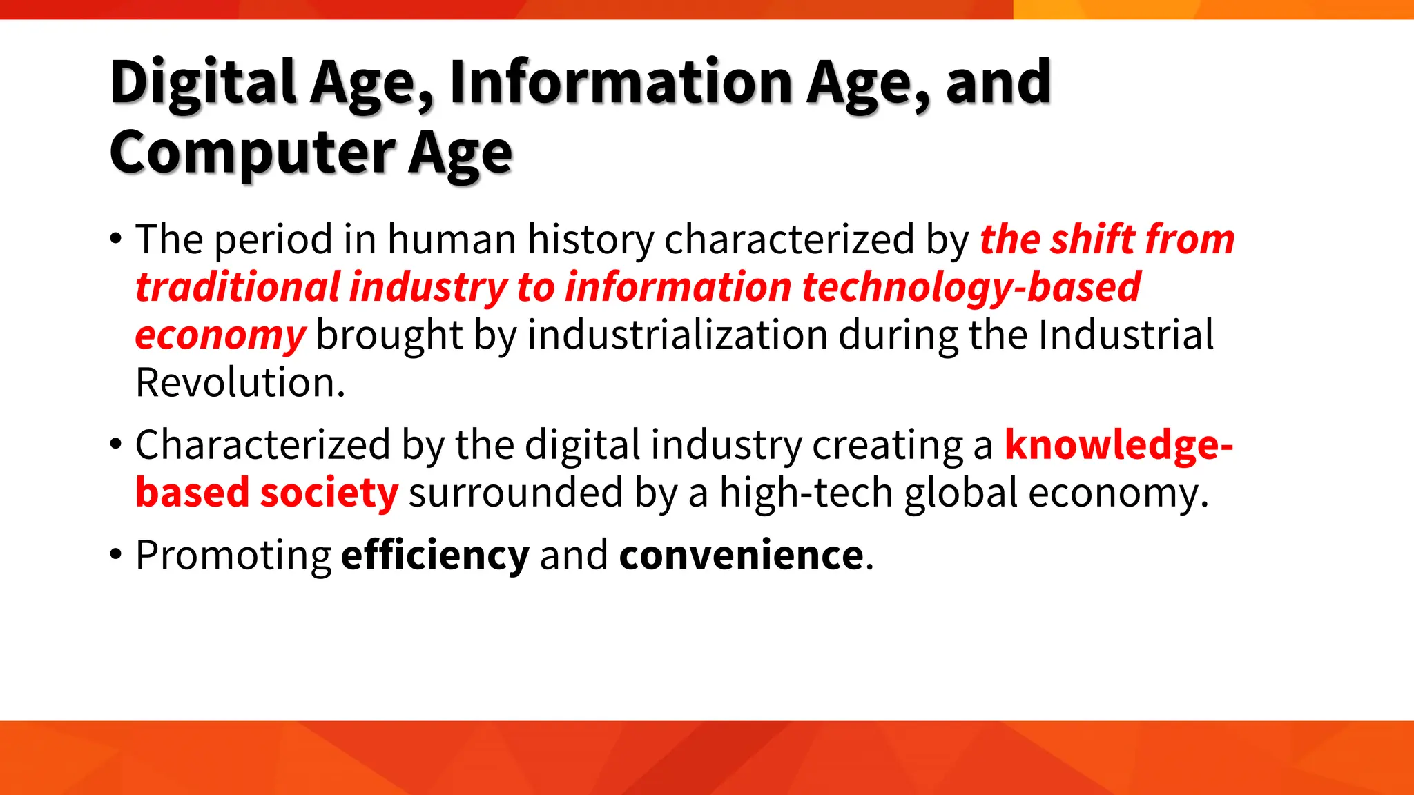 Digital Age, Information Age, and
Computer Age
• The period in human history characterized by the shift from
traditional industry to information technology-based
economy brought by industrialization during the Industrial
Revolution.
• Characterized by the digital industry creating a knowledge-
based society surrounded by a high-tech global economy.
• Promoting efficiency and convenience.
 