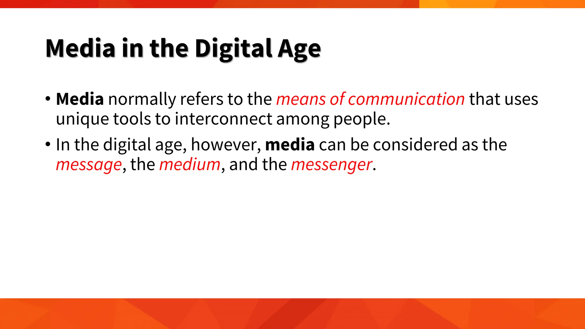 Media in the Digital Age
• Media normally refers to the means of communication that uses
unique tools to interconnect among people.
• In the digital age, however, media can be considered as the
message, the medium, and the messenger.
 