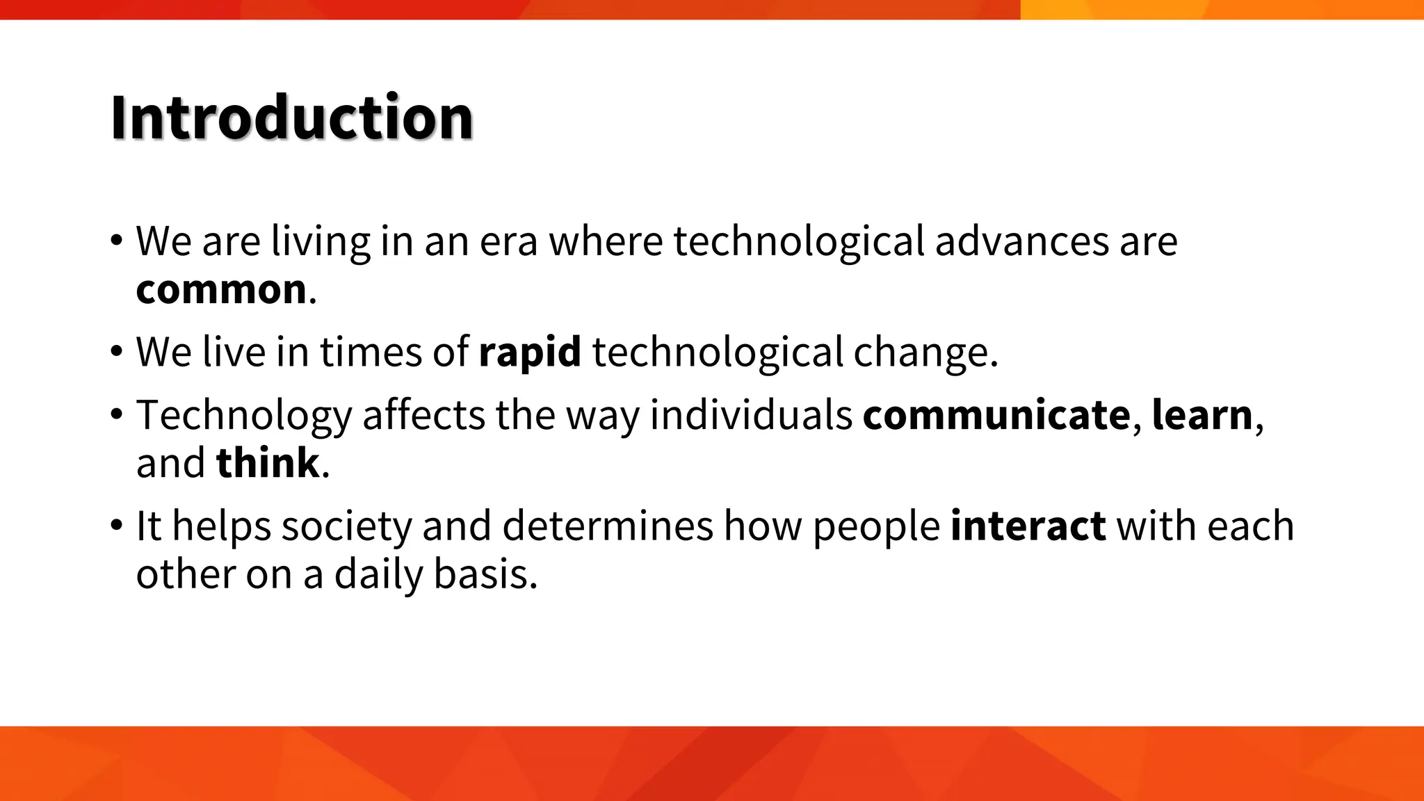 Introduction
• We are living in an era where technological advances are
common.
• We live in times of rapid technological change.
• Technology affects the way individuals communicate, learn,
and think.
• It helps society and determines how people interact with each
other on a daily basis.
 