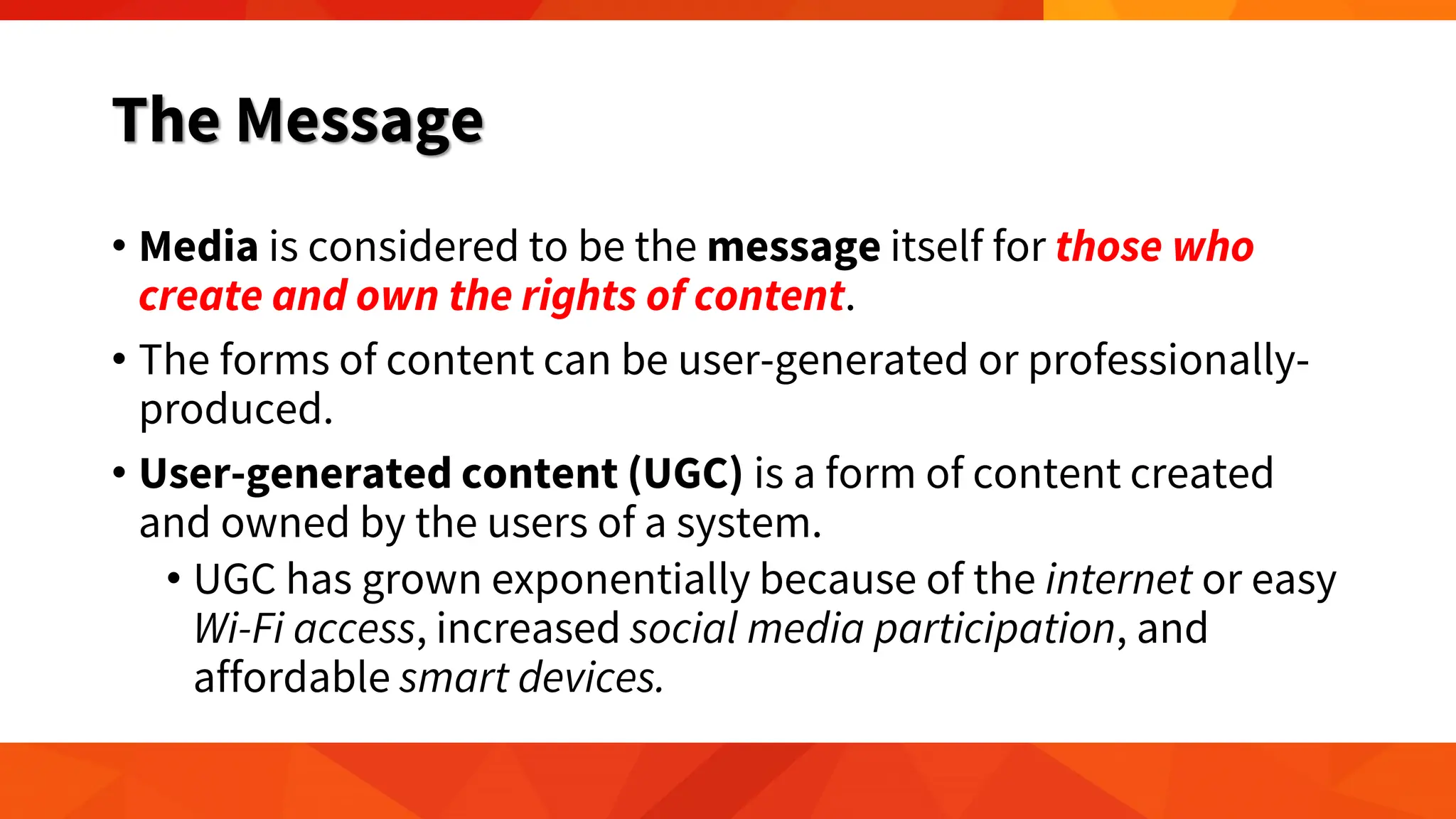 The Message
• Media is considered to be the message itself for those who
create and own the rights of content.
• The forms of content can be user-generated or professionally-
produced.
• User-generated content (UGC) is a form of content created
and owned by the users of a system.
• UGC has grown exponentially because of the internet or easy
Wi-Fi access, increased social media participation, and
affordable smart devices.
 