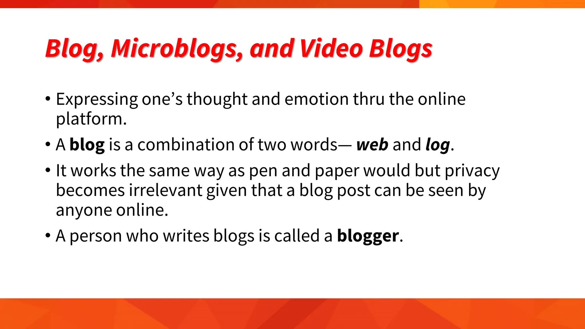 Blog, Microblogs, and Video Blogs
• Expressing one’s thought and emotion thru the online
platform.
• A blog is a combination of two words— web and log.
• It works the same way as pen and paper would but privacy
becomes irrelevant given that a blog post can be seen by
anyone online.
• A person who writes blogs is called a blogger.
 