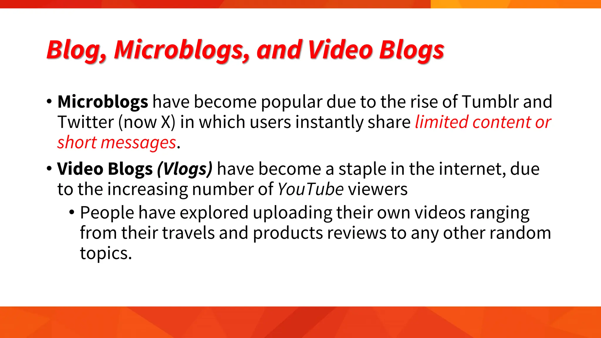 Blog, Microblogs, and Video Blogs
• Microblogs have become popular due to the rise of Tumblr and
Twitter (now X) in which users instantly share limited content or
short messages.
• Video Blogs (Vlogs) have become a staple in the internet, due
to the increasing number of YouTube viewers
• People have explored uploading their own videos ranging
from their travels and products reviews to any other random
topics.
 