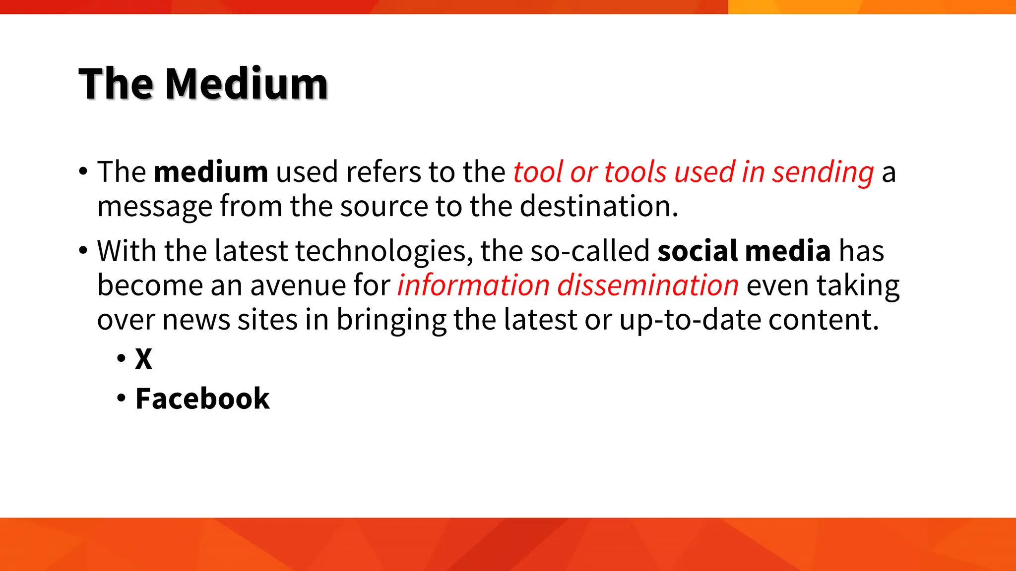 The Medium
• The medium used refers to the tool or tools used in sending a
message from the source to the destination.
• With the latest technologies, the so-called social media has
become an avenue for information dissemination even taking
over news sites in bringing the latest or up-to-date content.
• X
• Facebook
 