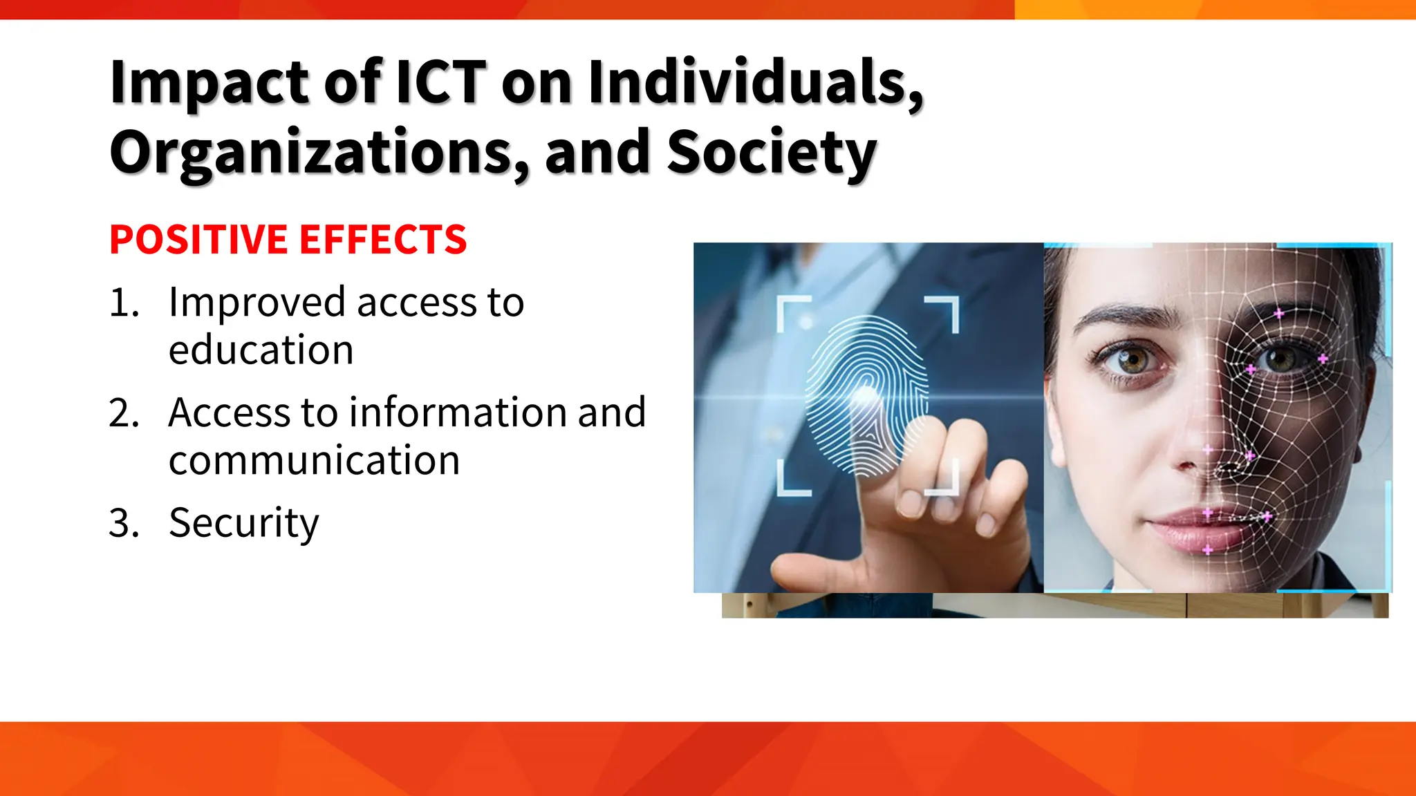 Impact of ICT on Individuals,
Organizations, and Society
POSITIVE EFFECTS
1. Improved access to
education
2. Access to information and
communication
3. Security
 