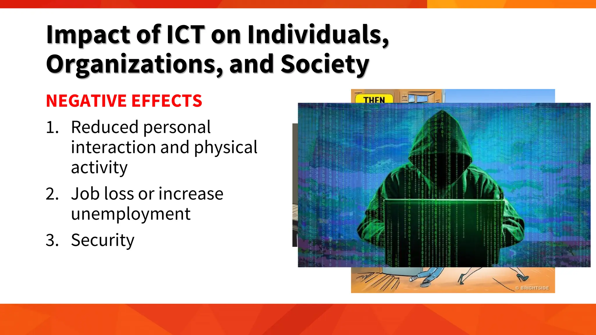 Impact of ICT on Individuals,
Organizations, and Society
NEGATIVE EFFECTS
1. Reduced personal
interaction and physical
activity
2. Job loss or increase
unemployment
3. Security
 