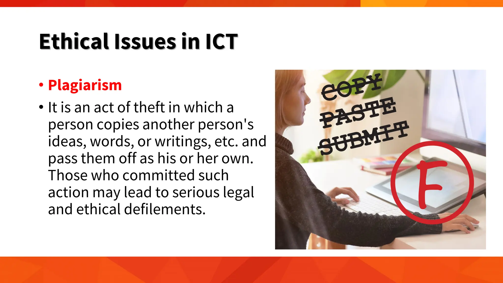 Ethical Issues in ICT
• Plagiarism
• It is an act of theft in which a
person copies another person's
ideas, words, or writings, etc. and
pass them off as his or her own.
Those who committed such
action may lead to serious legal
and ethical defilements.
 