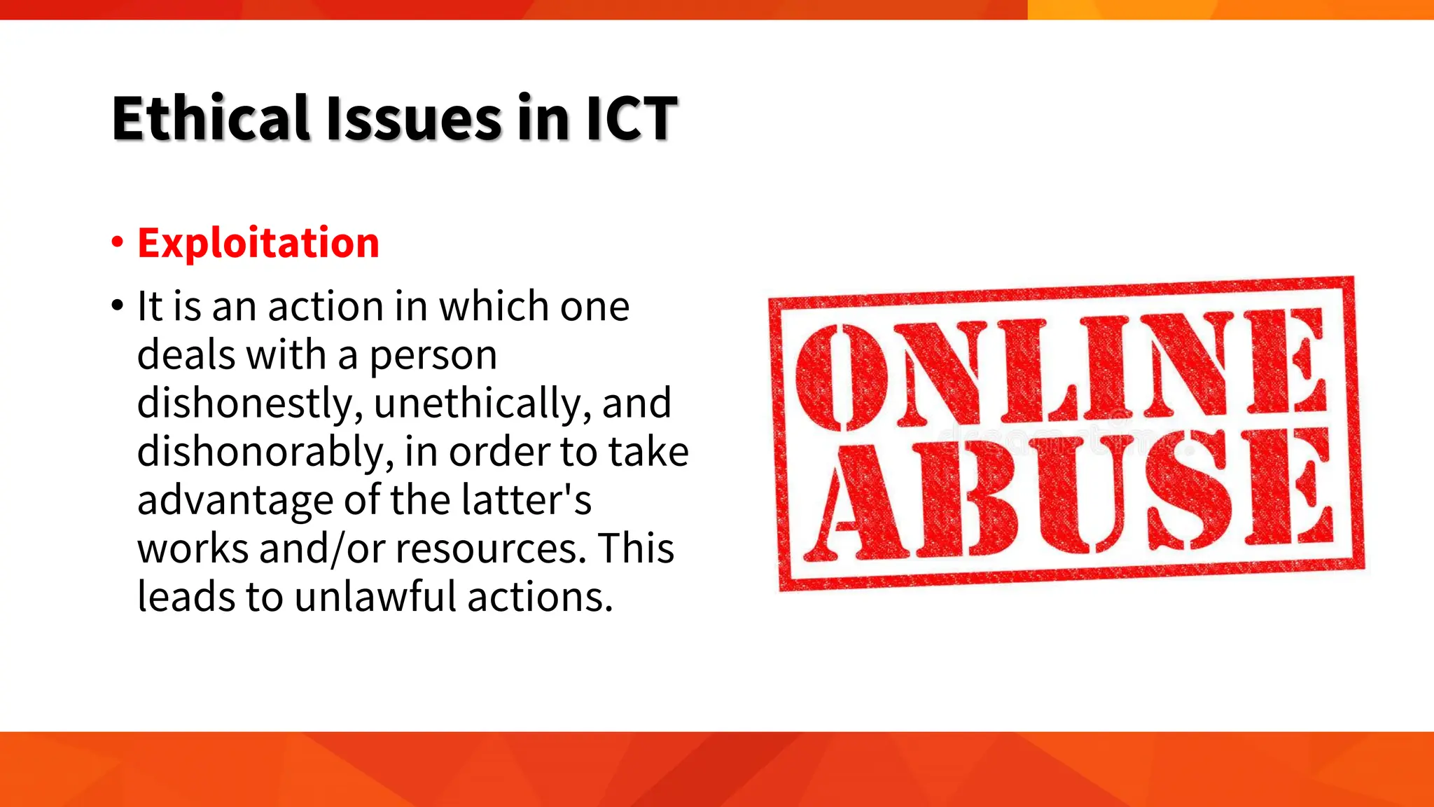 Ethical Issues in ICT
• Exploitation
• It is an action in which one
deals with a person
dishonestly, unethically, and
dishonorably, in order to take
advantage of the latter's
works and/or resources. This
leads to unlawful actions.
 