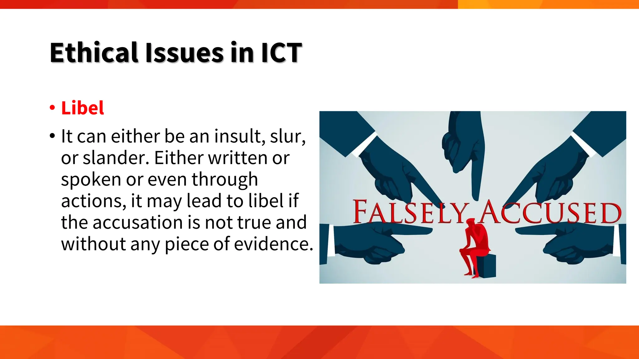 Ethical Issues in ICT
• Libel
• It can either be an insult, slur,
or slander. Either written or
spoken or even through
actions, it may lead to libel if
the accusation is not true and
without any piece of evidence.
 